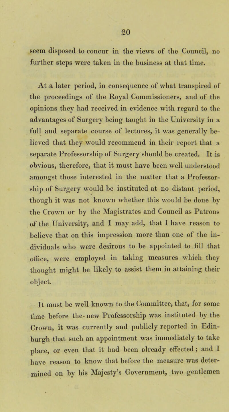 seem disposed to concur in the views of the Council, no further steps were taken in the business at that time. At a later period, in consequence of what transpired of the pi-oceedings of the Royal Commissioners, and of the opinions they had received in evidence with regard to the advantages of Surgery being taught in the University in a full and separate course of lectures, it was generally be- lieved that they would recommend in their report that a separate Professorship of Surgery should be created. It is obvious, therefore, that it must have been well understood amongst those interested in the matter that a Professor- ship of Surgery would be instituted at no distant period, though it was not known whether this would be done by the Crown or by the Magistrates and Council as Patrons of the University, and I may add, that I have reason to believe that on this impression more than one of the in- dividuals who were desirous to be appointed to fill that office, were employed in taking measures which they thought might be likely to assist them in attaining their object. It must be well known to the Committee, that, for some time before the-new Professorship was instituted by the Crown, it was currently and publicly reported in Edin- burgh that such an appointment was immediately to take place, or even that it had been already effected; and I have reason to know that before the measure was deter- mined on by his Majesty’s Government, two gentlemen