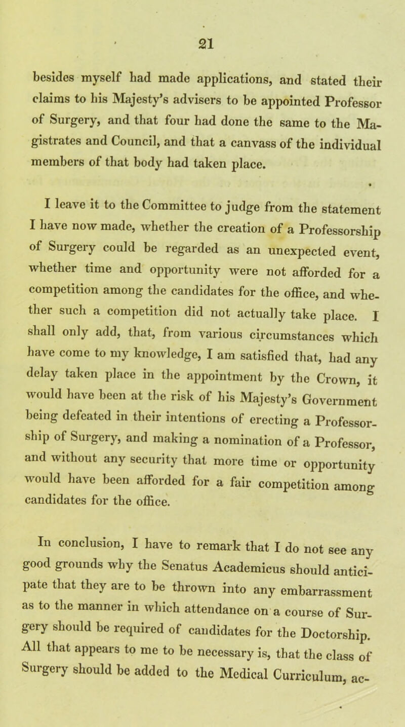 besides myself bad made applications, and stated their claims to bis Majesty’s advisers to be appointed Professor of Surgery, and that four bad done the same to the Ma- gistrates and Council, and that a canvass of the individual members of that body had taken place. • I leave it to the Committee to judge from the statement I have now made, whether the creation of a Professorship of Surgery could be regarded as an unexpected event, whether time and opportunity were not afforded for a competition among the candidates for the office, and whe- ther such a competition did not actually take place. I shall only add, that, from various circumstances which have come to my knowledge, I am satisfied that, had any delay taken place in the appointment by the Crown, it would have been at the risk of his Majesty’s Government being defeated in their intentions of erecting a Professor- ship of Surgery, and making a nomination of a Professor, and without any security that more time or opportunity would have been afforded for a fair competition among candidates for the office. In conclusion, I have to remark that I do not see any good grounds why the Senatus Academicus should antici- pate that they are to be thrown into any embarrassment as to the manner in which attendance on a course of Sur- gery should be required of candidates for the Doctorship. All that appears to me to be necessary is, that the class of Surgery should be added to the Medical Curriculum, ac-