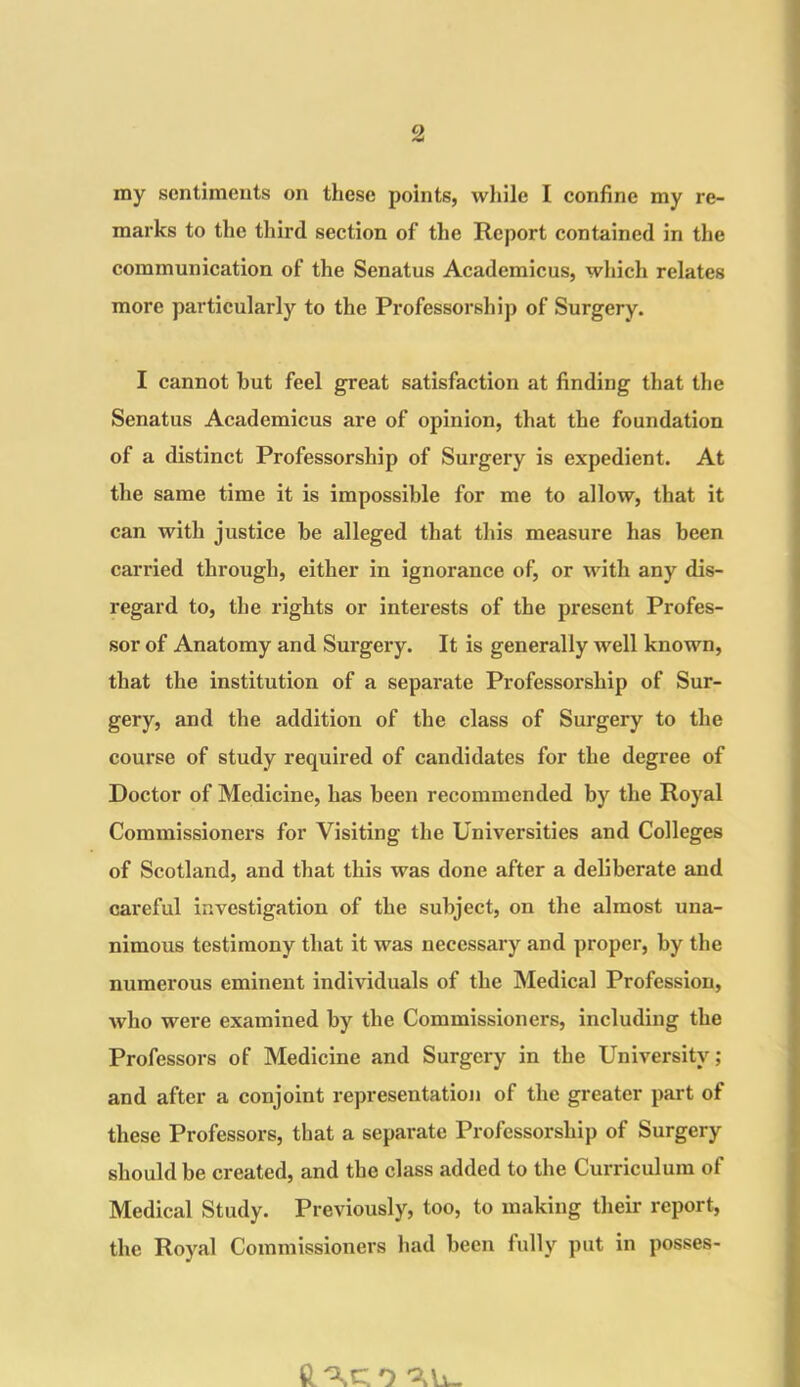 my sentiments on these points, while I confine my re- marks to the third section of the Report contained in the communication of the Senatus Academicus, which relates more particularly to the Professorship of Surgery. I cannot but feel great satisfaction at finding that the Senatus Academicus are of opinion, that the foundation of a distinct Professorship of Surgery is expedient. At the same time it is impossible for me to allow, that it can with justice be alleged that this measure has been carried through, either in ignorance of, or with any dis- regard to, the rights or interests of the present Profes- sor of Anatomy and Surgery. It is generally well known, that the institution of a separate Professorship of Sur- gery, and the addition of the class of Surgery to the course of study required of candidates for the degree of Doctor of Medicine, has been recommended by the Royal Commissioners for Visiting the Universities and Colleges of Scotland, and that this was done after a deliberate and careful investigation of the subject, on the almost una- nimous testimony that it was necessary and proper, by the numerous eminent individuals of the Medical Profession, who were examined by the Commissioners, including the Professors of Medicine and Surgery in the University; and after a conjoint representation of the greater part of these Professors, that a separate Professorship of Surgery should be created, and the class added to the Curriculum of Medical Study. Previously, too, to making their report, the Royal Commissioners had been fully put in posses- 'XU.