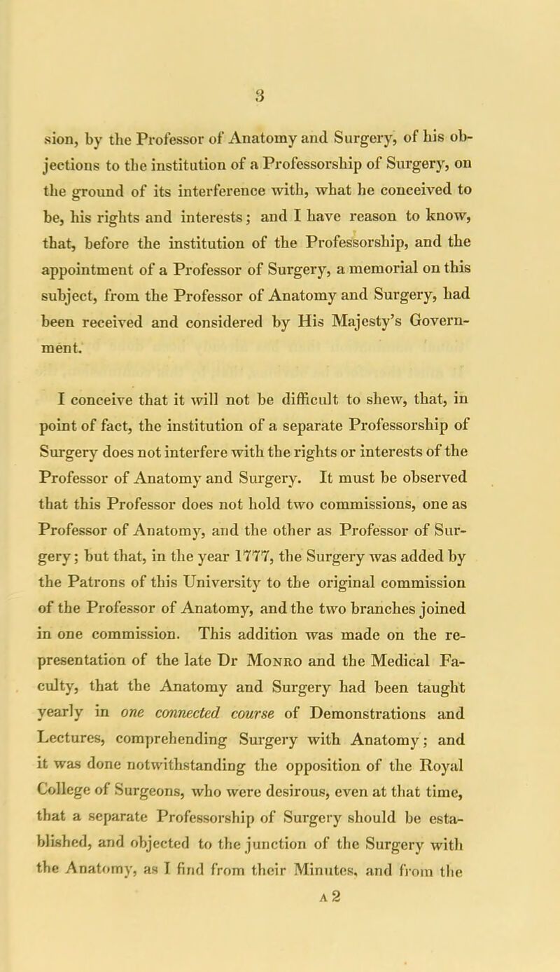 sion, by the Professor of Anatomy and Surgery, of bis ob- jections to the institution of a Professorship of Surgery, on the ground of its interference with, what he conceived to he, his rights and interests; and I have reason to know, that, before the institution of the Professorship, and the appointment of a Professor of Surgery, a memorial on this subject, from the Professor of Anatomy and Surgery, had been received and considered by His Majesty’s Govern- ment. I conceive that it will not he difficult to shew, that, in point of fact, the institution of a separate Professorship of Surgery does not interfere with the rights or interests of the Professor of Anatomy and Surgery. It must he observed that this Professor does not hold two commissions, one as Professor of Anatomy, and the other as Professor of Sur- gery ; hut that, in the year 1777, the Surgery was added by the Patrons of this University to the original commission of the Professor of Anatomy, and the two branches joined in one commission. This addition was made on the re- presentation of the late Dr Monro and the Medical Fa- culty, that the Anatomy and Surgery had been taught yearly in one connected course of Demonstrations and Lectures, comprehending Surgery with Anatomy; and it was done notwithstanding the opposition of the Royal College of Surgeons, who were desirous, even at that time, that a separate Professorship of Surgery should he esta- blished, and objected to the junction of the Surgery with the Anatomy, as I find from their Minutes, and from the A 2