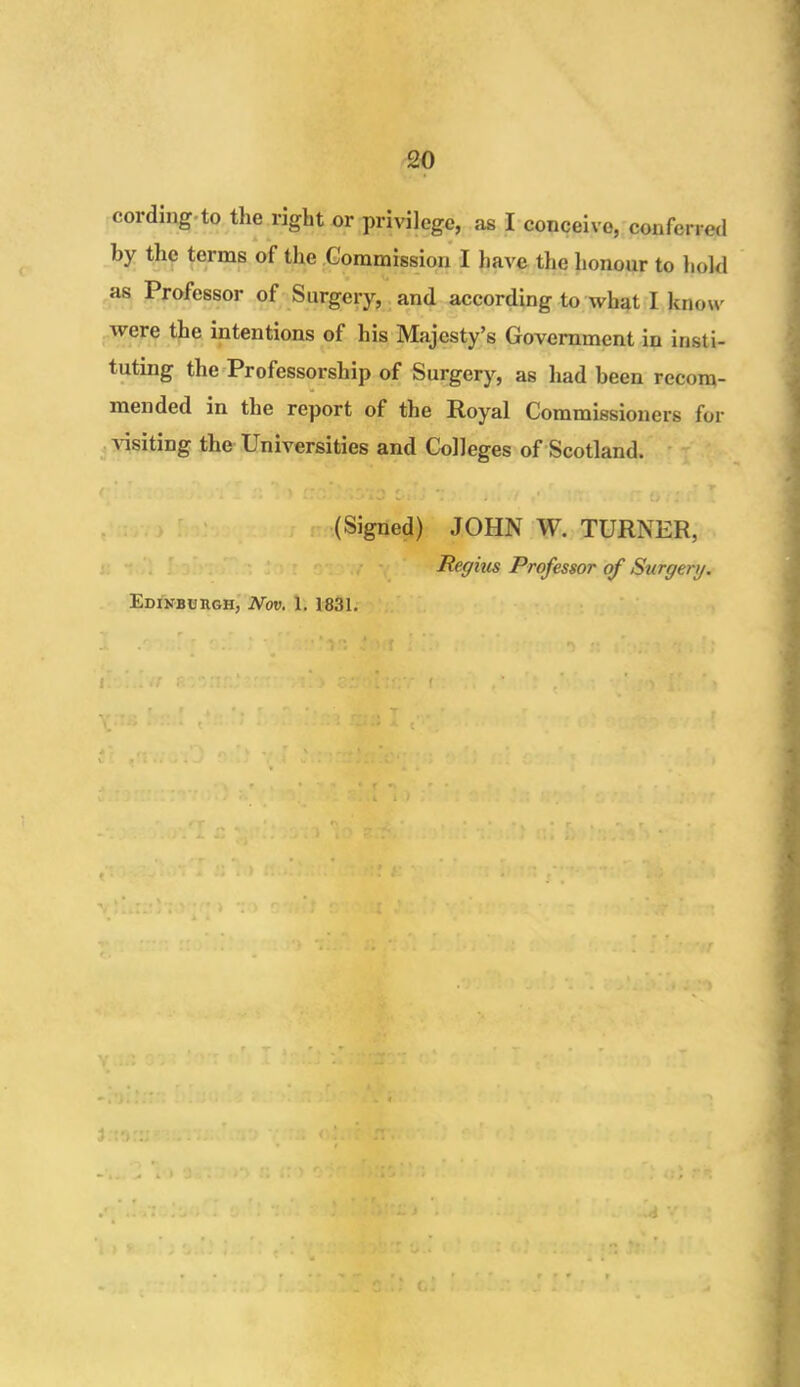 cording to the right or privilege, as I conceive, conferred by the terms of the Commission I have the honour to hold as Professor of Surgery, and according to what I know were the intentions of his Majesty’s Government in insti- tuting the Professorship of Surgery, as had been recom- mended in the report of the Royal Commissioners for a isiting the Cniversities and Colleges of Scotland. ( . • , r (Signed) JOHN W. TURNER, Regius Professor of Surgery. Edinburgh, Nov. 1. 1831. A • f J ' ! V ' * >!i £ »:t ■>  i it f.vn ' ‘> 3.--H:r:r f , ,v ,! i ,, t r t,, ■. r,,..*v■ • • a . T f X 4 t ' • 1 * ! : ■. ) ; i ■ • - y . . i <