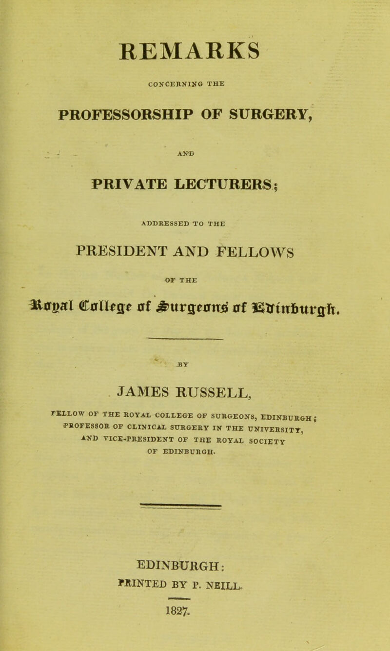 REMARKS CONCERNING THE PROFESSORSHIP OF SURGERY, AND PRIVATE LECTURERS? ADDRESSED TO THE PRESIDENT AND FELLOWS OF THE Iforwri CrIUcjc 0f £>urgurn£ at v JBY JAMES RUSSELL, FEXEOW OF THE ROYAL COLLEGE OF SURGEONS, EDINBURGH; PROFESSOR OF CLINICAL SURGERY IN THE UNIVERSITY, AND VICE-PRESIDENT OF THE ROYAL SOCIETY OF EDINBURGH. EDINBURGH; PRINTED BY P. NEILL. 1827-