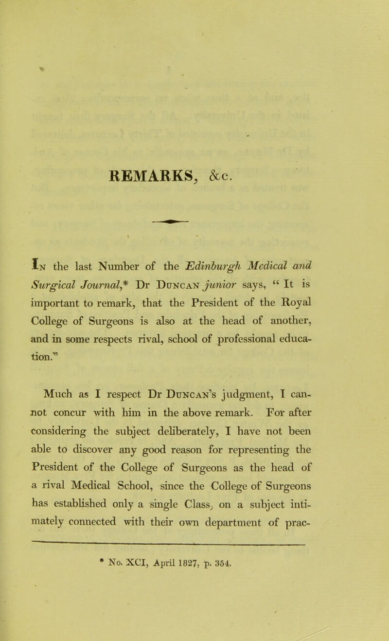 ■% REMARKS, &c. In the last Number of the Edinburgh Medical and Surgical Journal,* Dr Duncan junior says, “ It is important to remark, that the President of the Royal College of Surgeons is also at the head of another, and in some respects rival, school of professional educa- tion;’ Much as I respect Dr Duncan’s judgment, I can- not concur with him in the above remark. For after considering the subject deliberately, I have not been able to discover any good reason for representing the President of the College of Surgeons as the head of a rival Medical School, since the College of Surgeons has established only a single Class, on a subject inti- mately connected with their own department of prac- No. XCI, April 1827, p. 354.