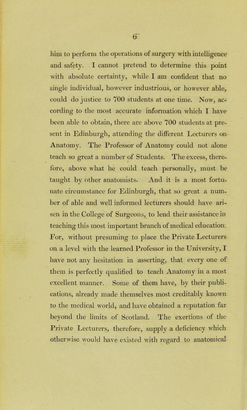 him to perform the operations of surgery with intelligence and safety. I cannot pretend to determine this point with absolute certainty, while I am confident that no single individual, however industrious, or however able, could do justice to 700 students at one time. Now, ac- cording to the most accurate information which I have been able to obtain, there are above 700 students at pre- sent in Edinburgh, attending the different Lecturers on Anatomy. The Professor of Anatomy could not alone teach so great a number of Students. The excess, there- fore, above what he could teach personally, must be taught by other anatomists. And it is a most fortu- nate circumstance for Edinburgh, that so great a num- ber of able and well informed lecturers should have ari- sen in the College of Surgeons, to lend their assistance in teaching this most important branch of medical education. For, without presuming to place the Private Lecturers on a level with the learned Professor in the University, I have not any hesitation in asserting, that every one of them is perfectly qualified to teach Anatomy in a most excellent manner. Some of them have, by their publi- cations, already made themselves most creditably known to the medical world, and have obtained a reputation far beyond the limits of Scotland. The exertions of the Private Lecturers, therefore, supply a deficiency which otherwise would have existed with regard to anatomical