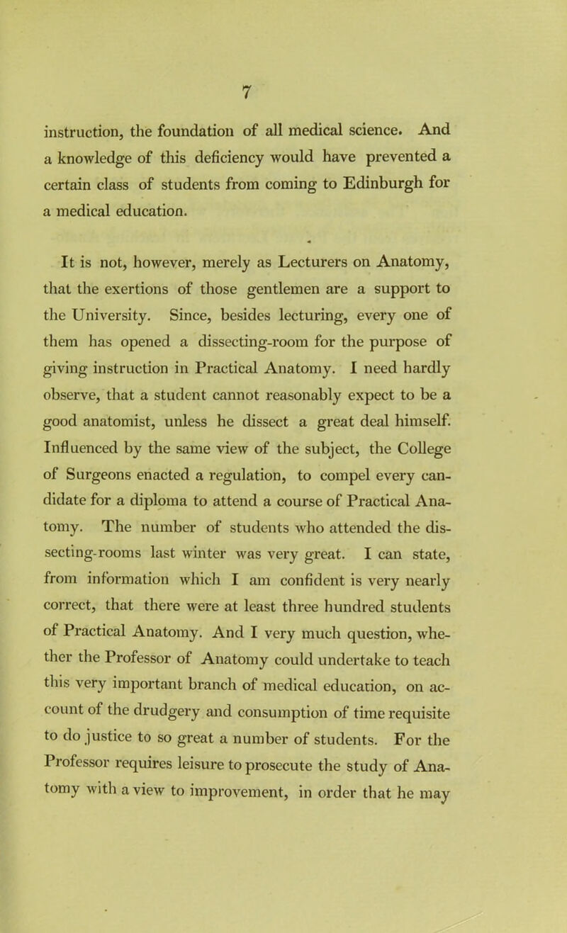 instruction, the foundation of all medical science. And a knowledge of this deficiency would have prevented a certain class of students from coming to Edinburgh for a medical education. It is not, however, merely as Lecturers on Anatomy, that the exertions of those gentlemen are a support to the University. Since, besides lecturing, every one of them has opened a dissecting-room for the purpose of giving instruction in Practical Anatomy. I need hardly observe, that a student cannot reasonably expect to be a good anatomist, unless he dissect a great deal himself. Influenced by the same view of the subject, the College of Surgeons enacted a regulation, to compel every can- didate for a diploma to attend a course of Practical Ana- tomy. The number of students who attended the dis- secting-rooms last winter was very great. I can state, from information which I am confident is very nearly correct, that there were at least three hundred students of Practical Anatomy. And I very much question, whe- ther the Professor of Anatomy could undertake to teach this very important branch of medical education, on ac- count of the drudgery and consumption of time requisite to do justice to so great a number of students. For the Professor requires leisure to prosecute the study of Ana- tomy with a view to improvement, in order that he may