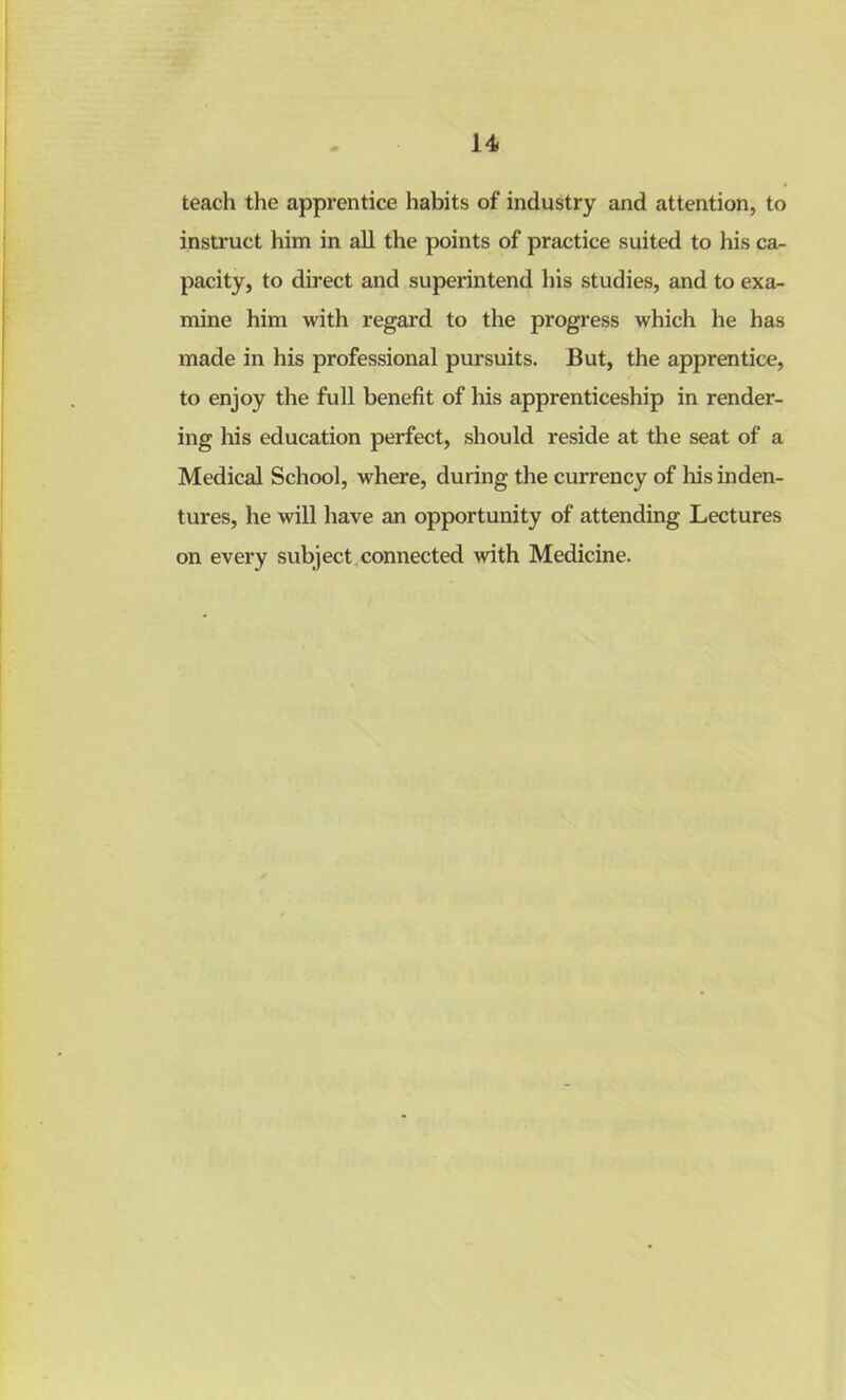 teach the apprentice habits of industry and attention, to instruct him in all the points of practice suited to his ca- pacity, to direct and superintend his studies, and to exa- mine him with regard to the progress which he has made in his professional pursuits. But, the apprentice, to enjoy the full benefit of his apprenticeship in render- ing his education perfect, should reside at the seat of a Medical School, where, during the currency of his inden- tures, he will have an opportunity of attending Lectures on every subject connected with Medicine.