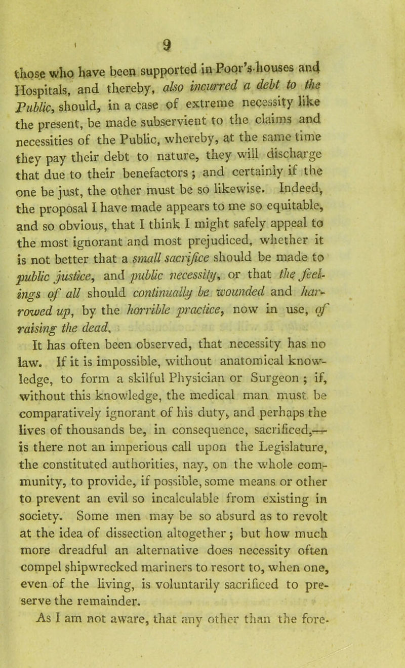 those who have been supported in Poor’s houses and Hospitals, and thereby, also incurred a debt to the Public, should, in a case of extreme necessity like the present, be made subservient to the claims and necessities of the Public, whereby, at the same time they pay their debt to nature, they will discharge that due to their benefactors ; and certainly if the one be just, the other must be so likewise. Indeed, the proposal I have made appears to me so equitable, and so obvious, that I think I might safely appeal to the most ignorant and most prejudiced, whether it is not better that a small sacrifice should be made to public justice, and public necessity, or that the feel- ings of all should continually be wounded and har- rowed up, by the horrible practice, now in use, of raising the dead, It has often been observed, that necessity has no law. If it is impossible, without anatomical know- ledge, to form a skilful Physician or Surgeon ; if, without this knowledge, the medical man must be comparatively ignorant of his duty, and perhaps the lives of thousands be, in consequence, sacrificed,— is there not an imperious call upon the Legislature, the constituted authorities, nay, on the whole com- munity, to provide, if possible, some means or other to prevent an evil so incalculable from existing in society. Some men may be so absurd as to revolt at the idea of dissection altogether ; but how much more dreadful an alternative does necessity often compel shipwrecked mariners to resort to, when one, even of the living, is voluntarily sacrificed to pre- serve the remainder. As I am not aware, that any other than the fore-