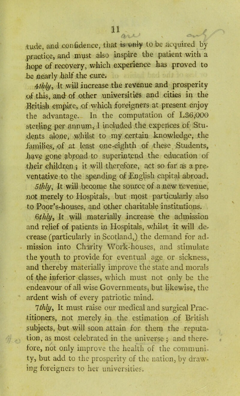 tude, and confidence, that is only to be acquired by practice, and must also inspire the patient with a hope of recovery, which experience has proved to be nearly fialf the cure. 4thly, It will increase the revenue and prosperity of this, and of other universities and cities in the British empire, of which foreigners at present enjoy the advantage. In the computation of L36,000 sterling per annum, 1 included the experices of Stu- dents alone, whilst to my certain knowledge, the families, of at least one-eighth of these Students, have gone abroad to superintend the education of their children ; it will therefore, act so far as a pre- ventative to the spending of English capital abroad. 5 thly, It wifi become the source of a new revenue, not merely to Hospitals, but most particularly also to Poor’s-houses, and other charitable institutions. Stilly, It will materially increase the admission and relief of patients in Hospitals, whilst it will de- crease (particularly in Scotland,) the demand for ad- mission into Charity Work-houses, and stimulate the youth to provide for eventual age or sickness, and thereby materially improve the state and morals of the inferior classes, which must not only be the endeavour of all wise Governments, but likewise, the ardent wish of every patriotic mind. 7thly, It must raise our medical and surgical Prac- titioners, not merely in the estimation of British subjects, but will soon attain for them the reputa- tion, as most celebrated in the universe ; and there- fore, not only improve the health of the communi- ty, but add to the prosperity of the nation, by draw- ing foreigners to her universities.