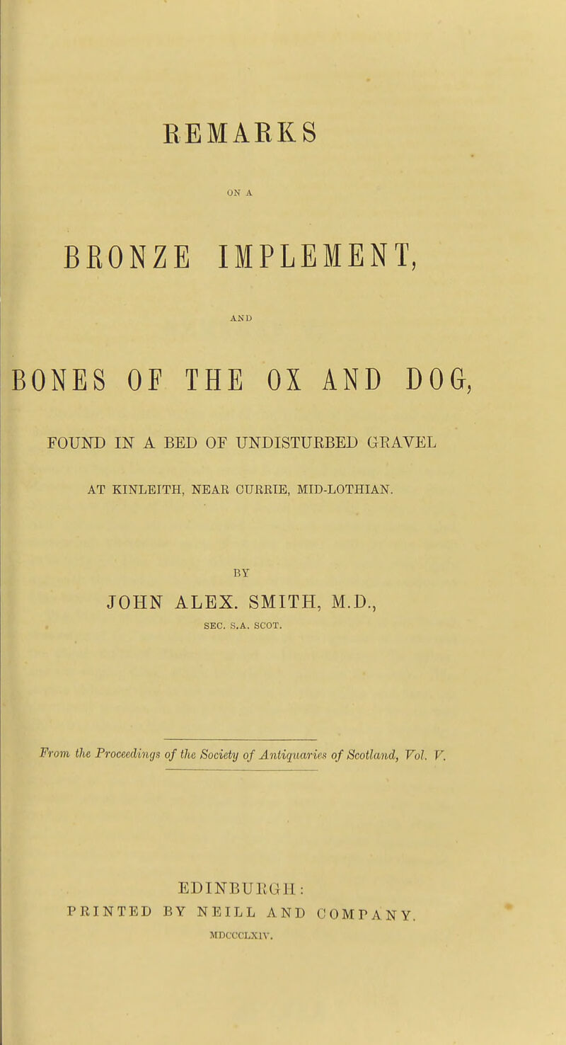 REMARKS ON A BRONZE IMPLEMENT, AND BONES OF THE OX AND DOG, FOUND IN A BED OF UNDISTURBED GEAVEL AT KINLEITH, NEAR CURRIE, MID-LOTHIAN. BY JOHN ALEX. SMITH, M.D., SEC. S,A. SCOT. 'OTii the Proceedings of the Society of A.ntiquciries of Scotland^ Vol. V, EDINBURGH: PRINTED BY NEILL AND MDCCCLXIV. COMPANY.