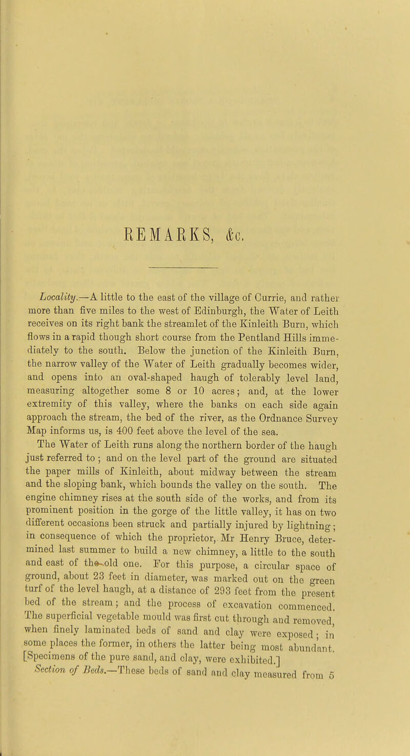 REMARKS, &G. Locality.—A little to the east of the village of Currie, and rather more than five miles to the west of Edinburgh, the Water of Leith receives on its right bank the streamlet of the Kinleith Burn, which flows in a rapid though short course from the Pentland Hills imme- diately to the south. Below the junction of the Kinleith Burn, the narrow valley of the Water of Leith gradually becomes wider, and opens into an oval-shaped haugh of tolerably level land, measuring altogether some 8 or 10 acres; and, at the lower extremity of this valley, where the banks on each side again approach the stream, the bed of the river, as the Ordnance Survey Map informs us, is 400 feet above the level of the sea. The Water of Leith runs along the northern border of tbe haugh just referred to ; and on the level part of the ground are situated the paper mills of Kinleith, about midway between the stream and the sloping bank, which bounds the valley on the south. The engine chimney rises at the south side of the works, and from its prominent position in the gorge of the little valley, it has on two different occasions been struck and partially injured by lightning; in consequence of which the proprietor,. Mr Henry Bruce, deter- mined last summer to build a new chimney, a little to the south and east of tho^old one. For this purpose, a circular space of ground, about 23 feet in diameter, was marked out on the green turf of the level haugh, at a distance of 293 feet from the present bed of the stream; and the process of excavation commenced. The superficial vegetable mould was first cut through and removed' when finely laminated beds of sand and clay were exposed- in some places the former, in others the latter being most abundant. [Specimens of the pure sand, and clay, were exhibited.] Section of Beds.-These beds of sand and clay measured from 5