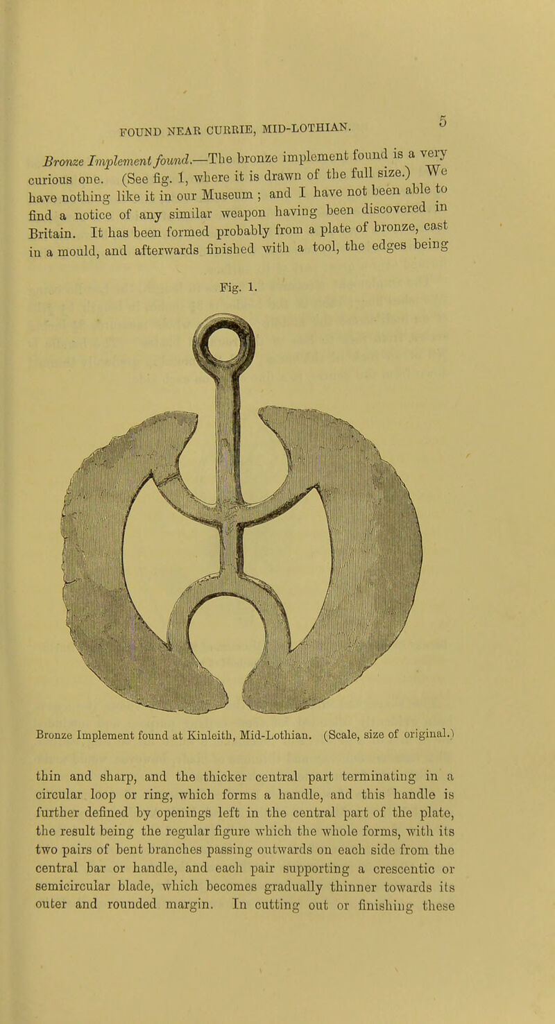 Bronze Implement found.—TlhQ bronze implement found is a very curious one. (See fig. 1, where it is drawn of the full size.) We have nothing like it in our Museum ; and I have not been able to find a notice of any similar weapon having been discovered m Britain. It has been formed probably from a plate of bronze, cast in a mould, and afterwards finished with a tool, the edges being Fig. 1. / / Bronze Implement found at Kinleith, Mid-Lothian. (Scale, size of original.) thin and sharp, and the thicker central part terminating in a circular loop or ring, which forms a handle, and this handle is further defined by openings left in the central part of the plate, the result being the regular figure which the whole forms, witli its two pairs of bent branches passing outwards on each side from the central bar or handle, and each pair supporting a crescentic or semicircular blade, which becomes gradually thinner towards its outer and rounded margin. In cutting out or finishing these