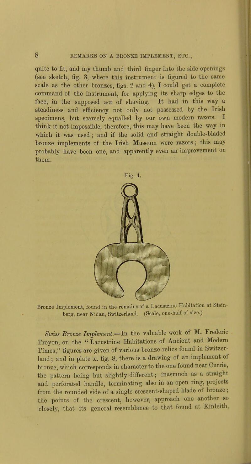 quite to fit, and my thumb and third finger into the side openings (see sketch, fig. 3, where this instrument is figured to the same scale as the other bronzes, figs. 2 and 4), I could get a complete command of the instrument, for applying its sharp edges to the face, in the supposed act of shaving. It had in this way a steadiness and efficiency not only not possessed by the Irish specimens, but scarcely equalled by our own modern razors. I think it not impossible, therefore, this may have been the way in which it was used; and if the solid and straight double-bladed bronze implements of the Irish Museum were razors; this may probably have been one, and apparently even an improvement on them. Fig. 4. Bronze Implement, found in the remains of a Lacustrine Habitation at Stein- berg, near Nidau, Switzerland. (Scale, one-half of size.) Swiss Bronze Implement—In. the valuable work of M. Frederic Troyon, on the  Lacustrine Habitations of Ancient and Modern Times, figures are given of various bronze relics found in Switzer- land ; and in plate x. fig. 8, there is a drawing of an implement of bronze, which corresponds in character to the one found near Currie, the pattern being but slightly difi'erent; inasmuch as a straight and perforated handle, terminating also in an open ring, projects from the rounded side of a single crescent-shaped blade of bronze ; the points of the crescent, however, approach one another so closely, that its general resemblance to that found at Kinleith.