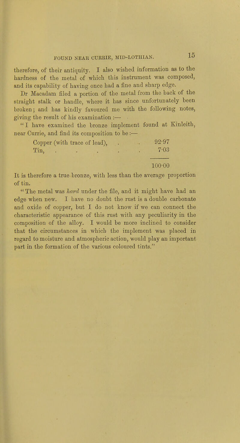 therefore, of their antiquity. I also wished information as to the hardness of the metal of which this instrument was composed, and its capability of having once had a fine and sharp edge. Dr Macadam filed a portion of the metal from the back of the straight stalk or handle, where it has since unfortunately been broken; and has kindly favoured me with the following notes, giving the result of his examination :— I have examined the bronze implement found at Kinleith, near Currie, and find its composition to be :— Copper (with trace of lead), . . 92'97 Tin, 7-03 100-00 It is therefore a true bronze, with less than the average proportion of tin.  The metal was hard under the file, and it might have had an edge when new. I bave no doubt the rust is a double carbonate and oxide of copper, but I do not know if we can connect the characteristic appearance of this rust with any peculiarity in the composition of the alloy. I would be more inclined to consider that the circumstances in which the implement was placed in regard to moisture and atmospheric action, would play an important part in the formation of the various coloured tints.