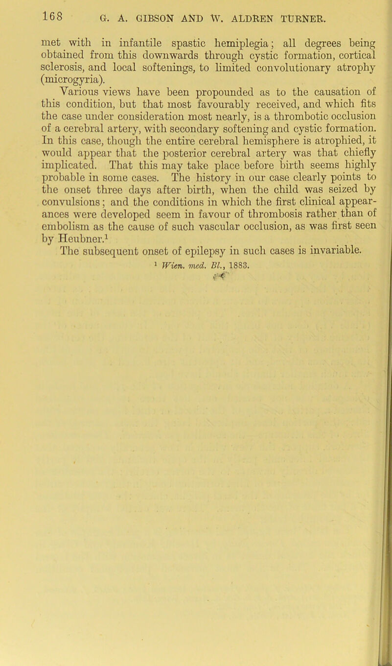 met with in infantile spastic hemiplegia; all degrees being obtained from this downwards through cystic formation, cortical sclerosis, and local softenings, to limited convolutionary atrophy (microgyria). Various views have been propounded as to the causation of this condition, but that most favourably received, and which fits the case under consideration most nearly, is a thrombotic occlusion of a cerebral artery, with secondary softening and cystic formation. In this case, though the entire cerebral hemisphere is atrophied, it would appear that the posterior cerebral artery was that chiefly implicated. That this may take place before birth seems highly probable in some cases. The history in our case clearly points to the onset three days after birth, when the child was seized by convulsions; and the conditions in which the first clinical appear- ances were developed seem in favour of thrombosis rather than of embolism as the cause of such vascular occlusion, as was first seen by Heubner.^ The subsequent onset of epilepsy in such cases is invariable. ^ Wien. med. BL, 1883.