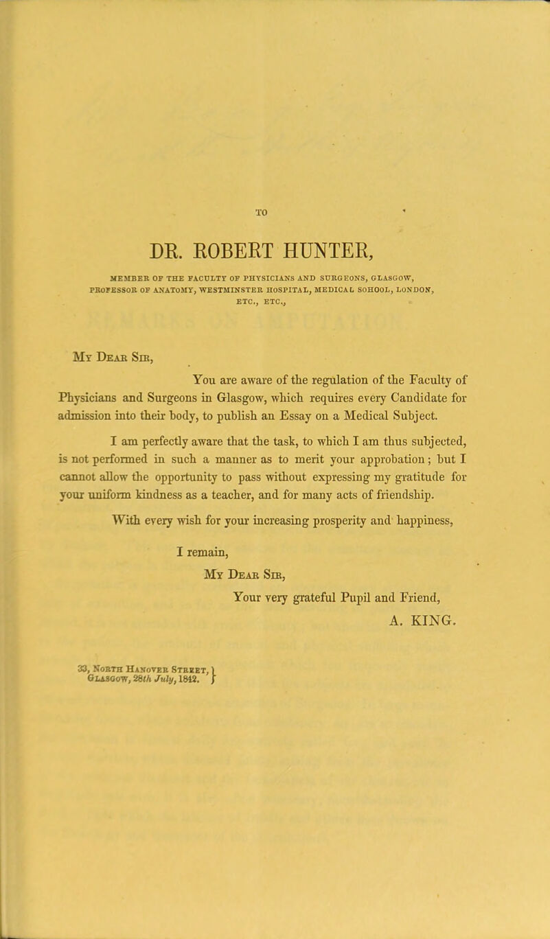 TO DR. EOBERT HUNTER, MEMBER OF THE FACULTY OF PHYSICIANS AND SURGEONS, GLASGOW, PKorESSOB OF ANATOMY, WESTMINSTER HOSPITAL, MEDICAL SOHOOL, LONDON, ETC., ETC., My Dear Sm, You are aware of the regulation of the Faculty of Physicians and Surgeons in Glasgow, which requires every Candidate for admission into their hody, to publish an Essay on a Medical Subject. I am perfectly aware that the task, to which I am thus subjected, is not performed in such a manner as to merit your approbation; but I cannot allow the opportunity to pass without expressing my gratitude for your uniform kindness as a teacher, and for many acts of friendship. With every wish for your increasing prosperity and happiness, I remain, My Dear Sm, Your veiy grateful Pupil and Friend, A. KING. 33, North Hanover Street, Glasgow, July, IW.