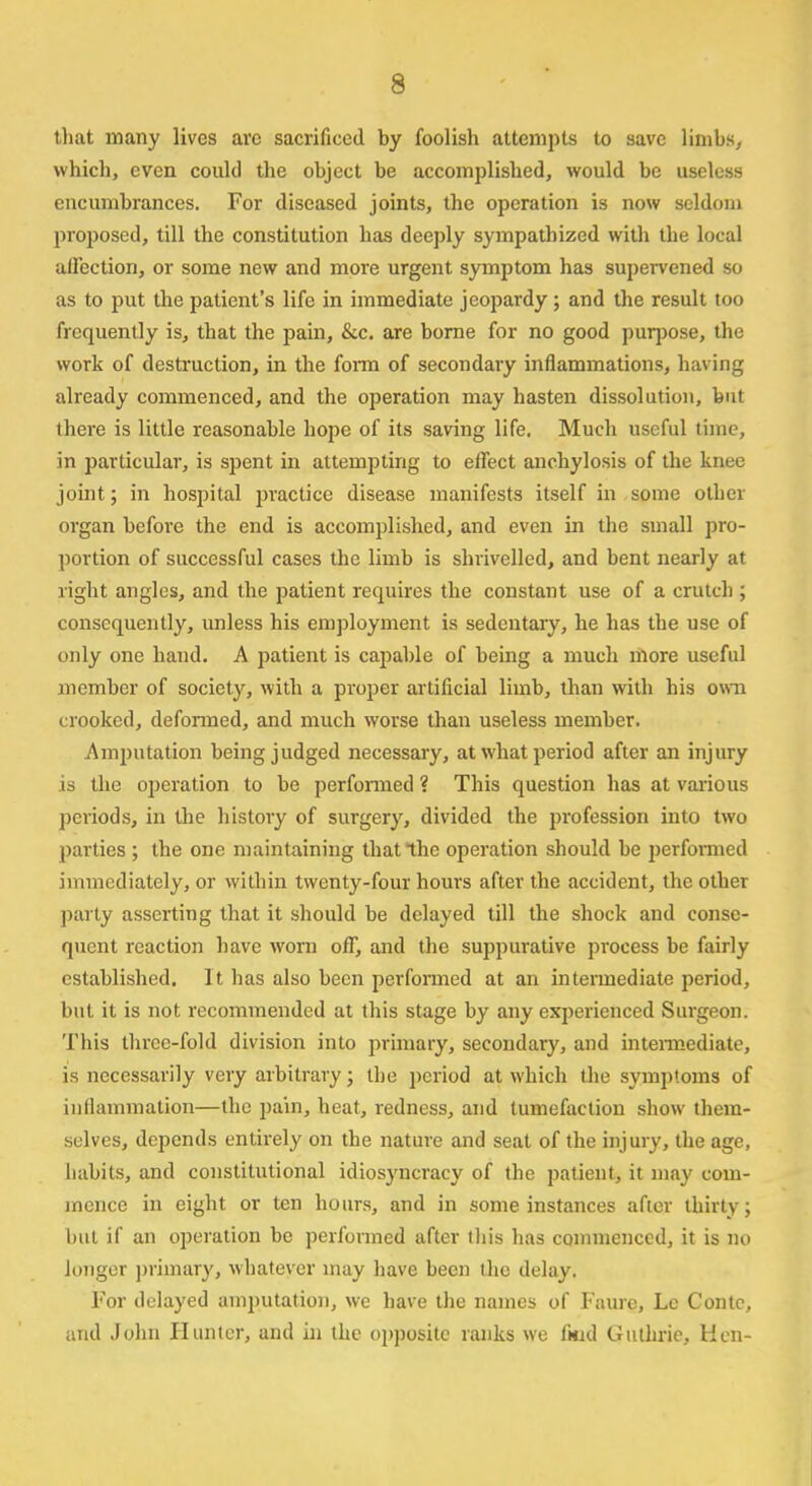 that many lives arc sacrificed by foolish attempts to save limbs, which, even could the object be accomplished, would be useless encumbrances. For diseased joints, the operation is now seldom proposed, till the constitution has deeply sympathized with the local affection, or some new and more urgent symptom has supervened so as to put the patient's life in immediate jeopardy; and the result too frequently is, that the pain, &c. are borne for no good purpose, the work of destruction, in the form of secondary inflammations, having already commenced, and the operation may hasten dissolution, but there is little reasonable hope of its saving life. Much useful time, in particular, is spent in attempting to effect anchylosis of the knee joint; in hospital practice disease manifests itself in some other organ befoi-e the end is accomplished, and even in the small pro- portion of successful cases the limb is shrivelled, and bent nearly at right angles, and the patient requires the constant use of a crutch ; consequently, unless his employment is sedentary, he has the use of only one hand. A patient is capable of being a much more useful member of society, with a proper artificial limb, than with his own crooked, defonned, and much worse than useless member. Amputation being judged necessary, at what period after an injury is the operation to be performed ? This question has at various periods, in the history of surgery, divided the profession into two parties ; the one maintaining that the operation should be performed immediately, or within twenty-four hours after the accident, the other party asserting that it should be delayed till the shock and conse- quent reaction have worn off, and the suppurative process be fairly established. It has also been performed at an intermediate period, but it is not recommended at this stage by any experienced Surgeon. This three-fold division into primary, secondary, and intermediate, is necessarily very arbitrary; the period at which the symptoms of inflammation—the pain, heat, redness, and tumefaction show them- selves, depends entirely on the nature and seat of the injury, the age, habits, and constitutional idiosyncracy of the patient, it may com- mence in eight or ten hours, and in some instances after thirty; but if an operation be performed after this has commenced, it is no longer primary, whatever may have been the delay. For delayed amputation, we have the names of Fame, Lc Conte, and John Hunter, and in the opposite ranks we fmd Guthrie, Hen-