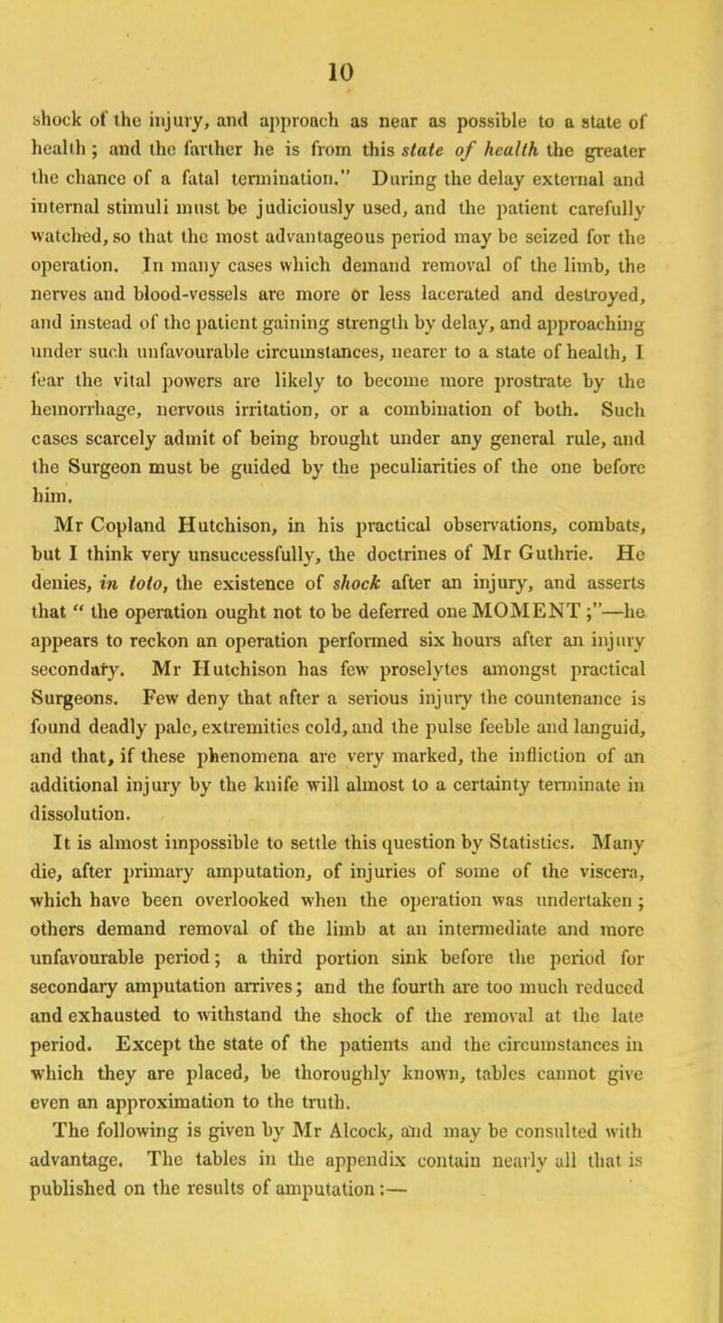 shock of the injury, and approach as near as possible to a state of health; and the farther he is from this state of health the greater the chance of a fatal termination. During the delay external and internal stimuli must be judiciously used, and the patient carefully watched, so that the most advantageous period may be seized for the operation. In many cases which demand removal of the limb, the nerves and blood-vessels are more or less lacerated and destroyed, and instead of the patient gaining strength by delay, and approachmg under such unfavourable circumstances, nearer to a state of health, I fear the vital powers are likely to become more prostrate by the hemorrhage, nervous irritation, or a combination of both. Such cases scarcely admit of being brought under any general rule, and the Surgeon must be guided by the peculiarities of the one before him. Mr Copland Hutchison, in his practical observations, combats, but I think very unsuccessfully, the doctrines of Mr Guthrie. He denies, in toto, the existence of shock after an injury, and asserts that the operation ought not to be deferred one MOMENT ;—he appears to reckon an operation performed six hours after an injury secondary. Mr Hutchison has few proselytes amongst practical Surgeons. Few deny that after a serious injury the countenance is found deadly pale, extremities cold, and the pulse feeble and languid, and that, if these phenomena are very marked, the infliction of an additional injury by the knife will almost to a certainty terminate in dissolution. It is almost impossible to settle this question by Statistics. Many die, after primary amputation, of injuries of some of the viscera, which have been overlooked when the operation was undertaken ; others demand removal of the limb at an intermediate and more unfavourable period; a third portion sink before the period for secondary amputation arrives; and the fourth are too much reduced and exhausted to withstand the shock of the removal at the late period. Except the state of the patients and the circumstances in which they are placed, be thoroughly known, tables cannot give even an approximation to the truth. The following is given by Mr Alcock, alid may be consulted with advantage. The tables in the appendix contain nearly all that is published on the results of amputation :—