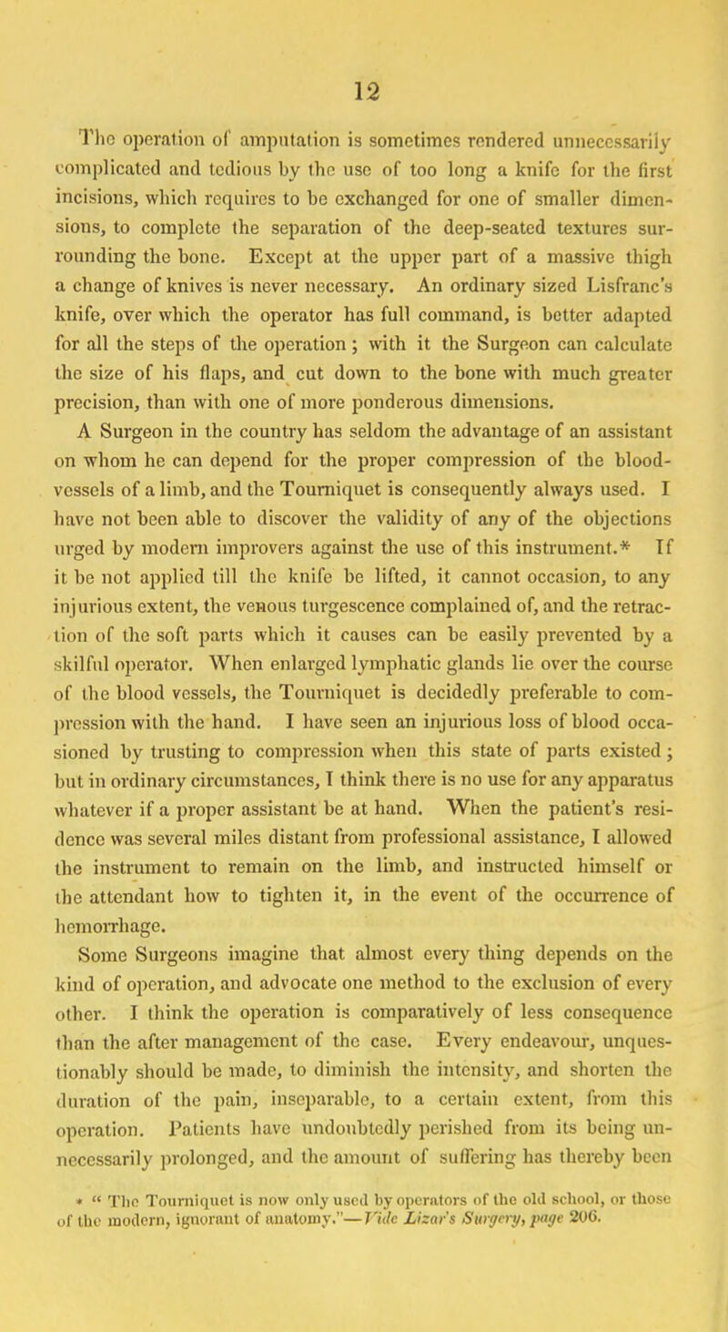 Tho operation of amputation is sometimes rendered unnecessarily complicated and tedious by the use of too long a knife for the first incisions, which requires to be exchanged for one of smaller dimen- sions, to complete the separation of the deep-seated textures sur- rounding the bone. Except at the upper part of a massive thigh a change of knives is never necessary. An ordinary sized Lisfranc's knife, over which the operator has full command, is better adapted for all the steps of the operation; with it the Surgeon can calculate the size of his flaps, and cut down to the bone with much greater precision, than with one of more ponderous dimensions. A Surgeon in the country has seldom the advantage of an assistant on whom he can depend for the proper compression of the blood- vessels of a limb, and the Tourniquet is consequently always used. I have not been able to discover the validity of any of the objections urged by modem improvers against the use of this instrument.* If it be not applied till the knife be lifted, it cannot occasion, to any injurious extent, the venous turgescence complained of, and the retrac- tion of the soft parts which it causes can be easily prevented by a skilful operator. When enlarged lymphatic glands lie over the course of the blood vessels, the Tourniquet is decidedly preferable to com- pression with the hand. I have seen an injurious loss of blood occa- sioned by trusting to compression when this state of parts existed ; but in ordinary circumstances, T think there is no use for any apparatus whatever if a proper assistant be at hand. When the patient's resi- dence was several miles distant from professional assistance, I allowed the instrument to remain on the limb, and instructed himself or the attendant how to tighten it, in the event of the occurrence of hemorrhage. Some Surgeons imagine that almost every thing depends on the kind of operation, and advocate one method to the exclusion of every other. I think the operation is comparatively of less consequence than the after management of the case. Every endeavour, unques- tionably should be made, to diminish the intensity, and shorten the duration of the pain, inseparable, to a certain extent, from this operation. Patients have undoubtedly perished from its being un- necessarily prolonged, and the amount of suflering has thereby been * The Tourniquet is now only used by operators of the old school, or those of the modern, ignorant of anatomy.—Tide Lizar's Sitrffery, page 206.