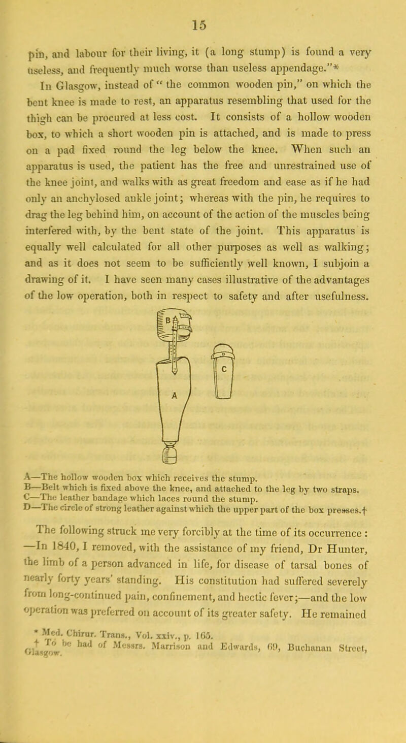pin, and labour for their living, it (a long stump) is found a very- Useless, and frequently much worse than useless appendage.* In Glasgow, instead of the common wooden pin, on which the bent knee is made to rest, an apparatus resembling that used for the thigh can be procured at less cost. It consists of a hollow wooden box, to which a short wooden pin is attached, and is made to press on a pad fixed round the leg below the knee. When such an apparatus is used, the patient has the free and unrestrained use of the knee joint, and walks with as great freedom and ease as if he had only an anchvlosed ankle joint; whereas with the pin, he requires to drag the leg behind him, on account of the action of the muscles being interfered with, by the bent state of the joint. This apparatus is equally well calculated for all other purposes as well as walking; and as it does not seem to be sufficiently well known, I subjoin a drawing of it. I have seen many cases illustrative of the advantages of the low operation, both in respect to safety and after usefulness. A—The hollow wooden box which receives the stump. B—Belt which is fixed above the knee, and attached to the leg by two straps. C—The leather bandage which laces round the stump. D—The circle of strong leather against which the upper part of the box presses.f The following struck me very forcibly at the time of its occurrence : —In 1840,1 removed, with the assistance of my friend, Dr Hunter, the limb of a person advanced in life, for disease of tarsal bones of nearly forty years' standing. His constitution had suffered severely Bom long-continued pain, confinement, and hectic fever;—and the low operation was preferred on account of its greater safety. He remained * Med. Chirur. Trang., Vol. xxiv., p. 165. Gltsgowbe ^ °f Mc8Srs' Marrison and Edwards, 69, Buchanan Street,
