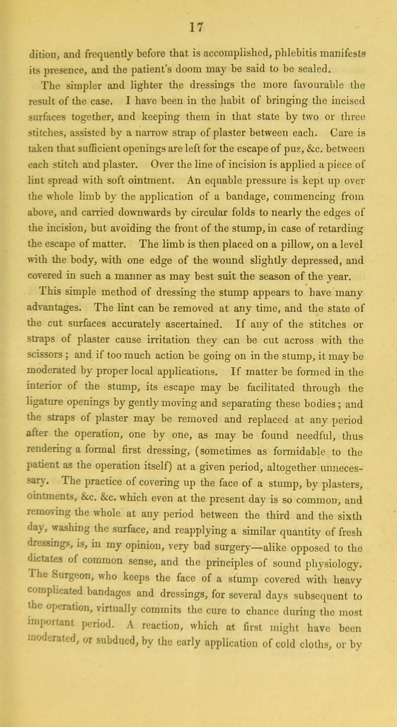 dition, and frequently before that is accomplished, phlebitis manifests its presence, and the patient's doom may be said to be sealed. The simpler and lighter the dressings the more favourable the result of the case. I have been in the habit of bringing the incised surfaces together, and keeping them in that state by two or three stitches, assisted by a narrow strap of plaster between each. Care is taken that sufficient openings are left for the escape of pus, &c. between each stitch and plaster. Over the line of incision is applied a piece of lint spread with soft ointment. An equable pressure is kept up over the whole limb by the application of a bandage, commencing from above, and carried downwards by circular folds to nearly the edges of the incision, but avoiding the front of the stump, in case of retarding the escape of matter. The limb is then placed on a pillow, on a level with the body, with one edge of the wound slightly depressed, and covered in such a manner as may best suit the season of the year. This simple method of dressing the stump appears to have many advantages. The lint can be removed at any time, and the state of the cut surfaces accurately ascertained. If any of the stitches or straps of plaster cause irritation they can be cut across with the scissors; and if too much action be going on in the stump, it may be moderated by proper local applications. If matter be formed in the interior of the stump, its escape may be facilitated through the ligature openings by gently moving and separating these bodies; and the straps of plaster may be removed and replaced at any period after the operation, one by one, as may be found needful, thus rendering a formal first dressing, (sometimes as formidable to the patient as the operation itself) at a given period, altogether unneces- sary. The practice of covering up the face of a stump, by plasters, ointments, &c. &c. which even at the present day is so common, and removing the whole at any period between the third and the sixth day, washing the surface, and reapplying a similar quantity of fresh dressings, is, in my opinion, very bad surgery—alike opposed to the dictates of common sense, and the principles of sound physiology. The Surgeon, who keeps the face of a stump covered with heavy complicated bandages and dressings, for several days subsequent to the operation, virtually commits the cure to chance during the most important period. A reaction, which at first might have been moderated, or subdued, by the early application of cold cloths, or by
