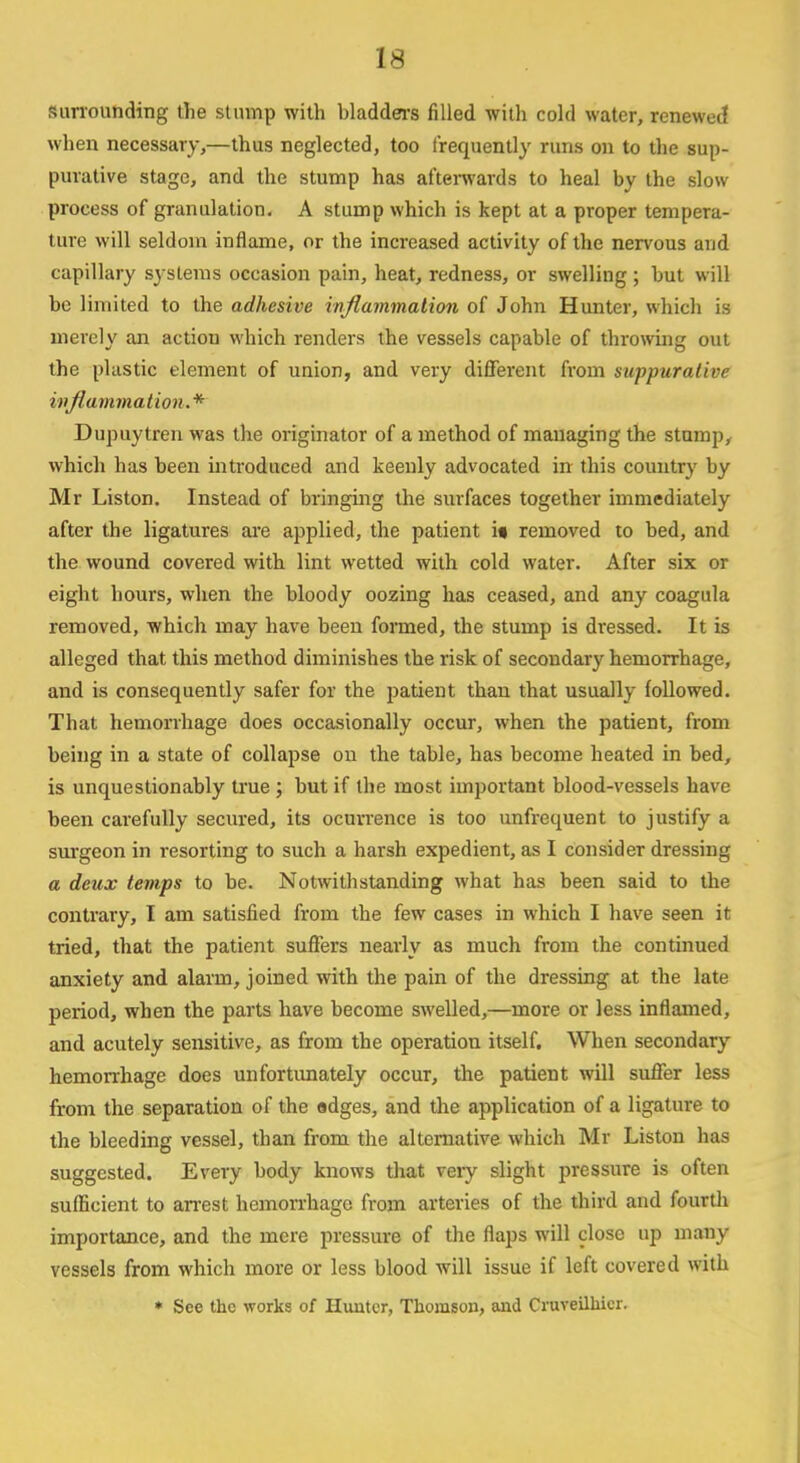 surrounding the stump with bladders filled with cold water, renewed when necessary,—thus neglected, too frequently runs on to the sup- purative stage, and the stump has afterwards to heal by the slow process of granulation. A stump which is kept at a proper tempera- ture will seldom inflame, or the increased activity of the nervous and capillary systems occasion pain, heat, redness, or swelling ; but will be limited to the adhesive inflammation of John Hunter, which is merely an actiou which renders the vessels capable of throwing out the plastic element of union, and very different from suppurative inflammation.* Dupuytren was the originator of a method of managing the stump, which has been introduced and keenly advocated in this country by Mr Liston. Instead of bringing the surfaces together immediately after the ligatures are applied, the patient i« removed to bed, and the wound covered with lint wetted with cold water. After six or eight hours, when the bloody oozing has ceased, and any coagula removed, which may have been formed, the stump is dressed. It is alleged that this method diminishes the risk of secondary hemorrhage, and is consequently safer for the patient than that usually followed. That hemorrhage does occasionally occur, when the patient, from being in a state of collapse on the table, has become heated in bed, is unquestionably true ; but if the most important blood-vessels have been carefully secured, its ocurrence is too unfrequent to justify a surgeon in resorting to such a harsh expedient, as I consider dressing a deux temps to be. Notwithstanding what has been said to the contrary, I am satisfied from the few cases in which I have seen it tried, that the patient suffers nearly as much from the continued anxiety and alarm, joined with the pain of the dressing at the late period, when the parts have become swelled,—more or less inflamed, and acutely sensitive, as from the operation itself. When secondary hemorrhage does unfortunately occur, the patient will suffer less from the separation of the edges, and the application of a ligature to the bleeding vessel, than from the alternative which Mr Liston has suggested. Every body knows that veiy slight pressure is often sufficient to arrest hemorrhage from arteries of the third and fourth importance, and the mere pressure of the flaps will close up many vessels from which more or less blood will issue if left covered with * See the works of Hunter, Thomson, and Cruveilhier.