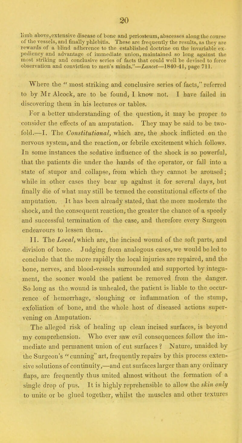 limb above,extensive disease of bone and periosteum, abscesses along the course of tho vessels, and finally phlebitis. These are frequently the results, as they are rewards of a blind adherence to the established doctrine on the invariable ex- pediency and advantage of immediate union, maintained so long against the most striking and conclusive scries of facts that could well be devised to force observation and conviction to men's minds.—Lancet—1840-41, page 71 L Where the most striking and conclusive series of facts, referred to hy Mr Alcock, are to be found, I know not. I have failed in discovering them in his lectures or tables. For a better understanding of the question, it may be proper to consider the effects of an amputation. They maybe said to be two- fold.—I. The Constitutional, which are, the shock inflicted on the nervous system, and the reaction, or febrile excitement which follows. In some instances the sedative influence of the shock is so powerful, that the patients die under the hands of the operator, or fall into a state of stupor and collapse, from which they cannot be aroused; while in other cases they bear up against it for several days, but finally die of what may still be termed the constitutional effects of the amputation. It has been already stated, that the more moderate the shock, and the consequent reaction, the greater the chance of a speedy and successful termination of the case, and therefore every Surgeon endeavours to lessen them. II. The Local, which are, the incised wound of the soft parts, and division of bone. Judging from analogous cases, we would be led to conclude that the more rapidly the local injuries are repaired, and the bone, nerves, and blood-vessels surrounded and supported by integu- ment, the sooner would the patient be removed from the danger. So long as the wound is unhealed, the patient is liable to the occur- rence of hemorrhage, sloughing or inflammation of the stump, exfoliation of bone, and the whole host of diseased actions super- vening on Amputation. The alleged risk of healing up clean incised surfaces, is beyond my comprehension. Who ever saw evil consequences follow the im- mediate and permanent union of cut surfaces? Nature, unaided by the Surgeon's cunning art, frequently repairs by this process exten- sive solutions of continuity,—and cut surfaces larger than any ordinary flaps, are frequently thus united almost without the formation of a single drop of pus. It is highly reprehensible to allow the skin only to unite or be glued together, whilst the muscles and other textures
