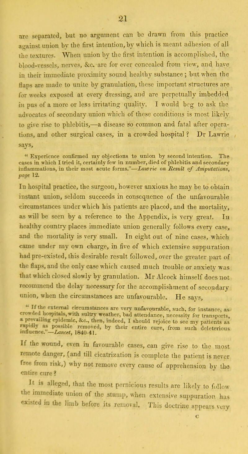 are separated, but no argument can be drawn from this practice against union by the first intention, by which is meant adhesion of all the textures. When union by the first intention is accomplished, the blood-vessels, nerves, &c are for ever concealed from view, and have in their immediate proximity sound healthy substance ; but when the flaps are made to unite by granulation, these important structures are for weeks exposed at every dressing, and are perpetually imbedded in pus of a more or less irritating quality. I would beg to ask the advocates of secondary union which of these conditions is most likely to give rise to phlebitis,—a disease so common and fatal after opera- tions, and other surgical cases, in a crowded hospital ? Dr Lawrie says,  Experience confirmed ray objections to union by second intention. The cases in which I tried it, certainly few in number, died of phlebitis and secondary inflammations, in their most acute forms.—Lawrie on Result of Amputations, page 12. In hospital practice, the surgeon, however anxious he may be to obtain instant union, seldom succeeds in consequence of the unfavourable circumstances under which his patients are placed, and the mortality, as will be seen by a reference to the Appendix, is very great. In healthy country places immediate union generally follows every case, and the mortality is very small. In eight out of nine cases, which came under my own charge, in five of which extensive suppuration had pre-existed, this desirable result followed, over the greater part of the flaps, and the only case which caused much trouble or anxiety was that which closed slowly by granulation. Mr Alcock himself does not recommend the delay necessary for the accomplishment of secondary union, when the circumstances are unfavourable. He says,  If the external circumstances are very unfavourable, such, for instance, as crowded hospitals, with sultry weather, bad attendance, necessity for transports, a prevailing epidemic, &c, then, indeed, I should rejoice to see my patients as rapidly as possible removed, by their entire cure, from such deleterious influence. '—Lancet, 1840-41. If the wound, even in favourable cases, can give rise to the most remote danger, (and till cicatrization is complete the patient is never free from risk,) why not remove every cause of apprehension by the entire cure ? It is alleged, that the most pernicious results are likely to follow the immediate union of the stamp, when extensive suppuration has existed in the limb before its removal. This doctrine appears very