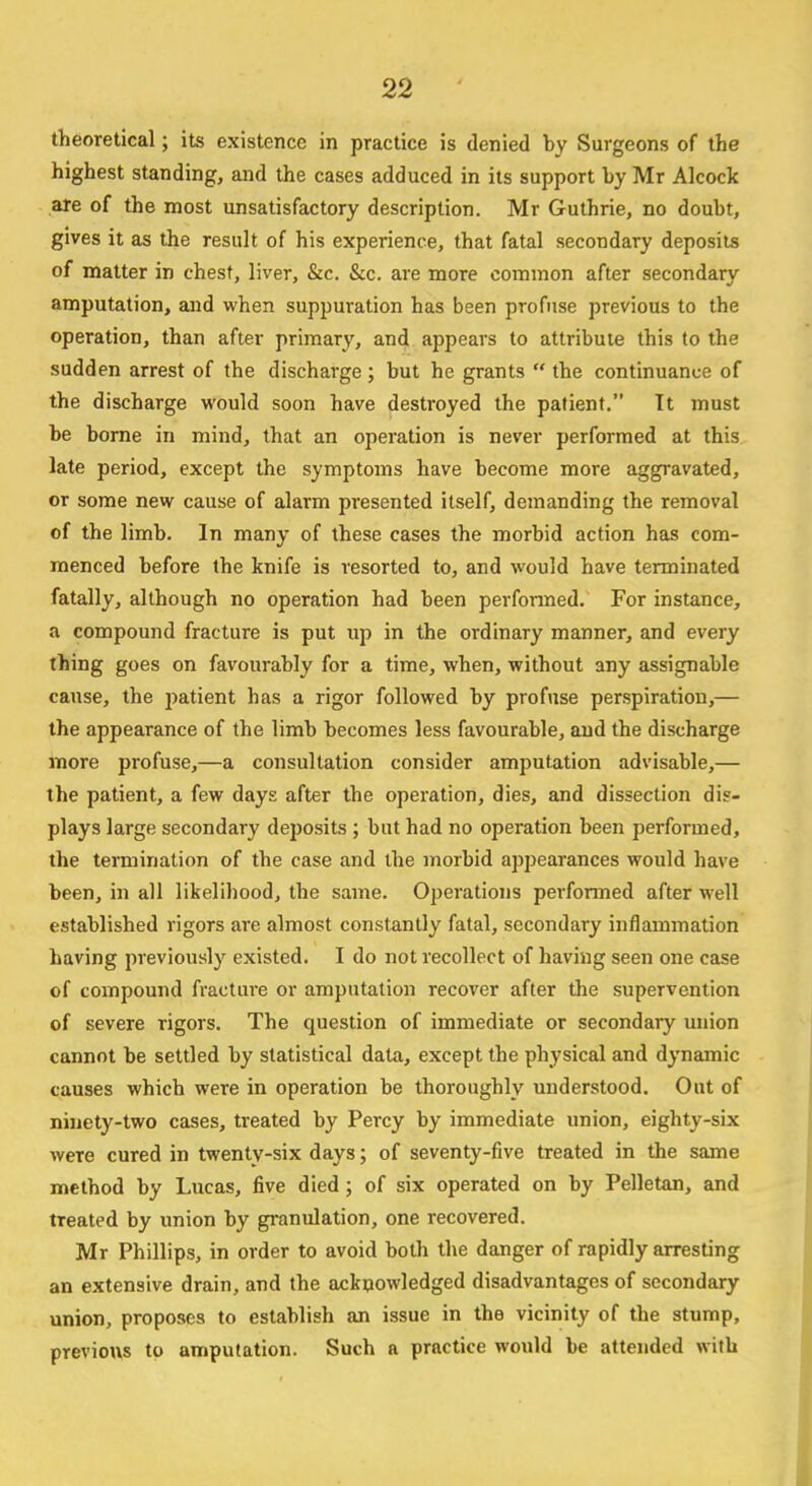 theoretical; its existence in practice is denied by Surgeons of the highest standing, and the cases adduced in its support by Mr Alcock are of the most unsatisfactory description. Mr Guthrie, no doubt, gives it as the result of his experience, that fatal secondary deposits of matter in chest, liver, &c. &c. are more common after secondary amputation, and when suppuration has been profuse previous to the operation, than after primary, and appears to attribute this to the sudden arrest of the discharge; but he grants  the continuance of the discharge would soon have destroyed the patient. It must be borne in mind, that an operation is never performed at this late period, except the symptoms have become more aggravated, or some new cause of alarm presented itself, demanding the removal of the limb. In many of these cases the morbid action has com- menced before the knife is resorted to, and would have terminated fatally, although no operation had been performed. For instance, a compound fracture is put up in the ordinary manner, and every thing goes on favourably for a time, when, without any assignable cause, the j>atient has a rigor followed by profuse perspiration,— the appearance of the limb becomes less favourable, and the discharge more profuse,—a consultation consider amputation advisable,— the patient, a few days after the operation, dies, and dissection dis- plays large secondary deposits ; but had no operation been performed, the termination of the case and the morbid appearances would have been, in all likelihood, the same. Operations performed after well established rigors are almost constantly fatal, secondary inflammation having previously existed. I do not recollect of having seen one case of compound fracture or amputation recover after the supervention of severe rigors. The question of immediate or secondary union cannot be settled by statistical data, except the physical and dynamic causes which were in operation be thoroughly understood. Out of ninety-two cases, treated by Percy by immediate union, eighty-six weTe cured in twenty-six days; of seventy-five treated in the same method by Lucas, five died; of six operated on by Pelletan, and treated by union by granulation, one recovered. Mr Phillips, in order to avoid both the danger of rapidly arresting an extensive drain, and the acknowledged disadvantages of secondary union, proposes to establish an issue in the vicinity of the stump, previous to amputation. Such a practice would be attended with