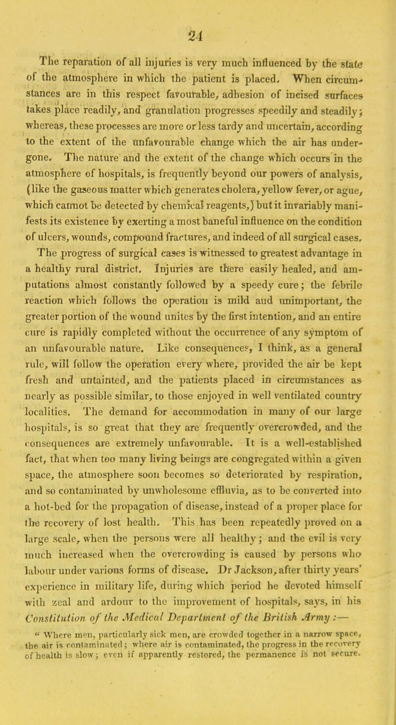 The reparation of all injuries is very much influenced hy the stale of the atmosphere in which the patient is placed. When circum- stances are in this respect favourable, adhesion of incised surfaces takes place readily, and granulation progresses speedily and steadily; whereas, these processes are more or less tardy and uncertain, according to the extent of the unfavourable change which the air has under- gone. The nature and the extent of the change which occurs in the atmosphere of hospitals, is frequently beyond our powers of analysis, (like the gaseous matter which generates cholera, yellow fever, or ague, which cannot be detected by chemical reagents,) but it invariably mani- fests its existence by exerting a most baneful influence on the condition of ulcers, wounds, compound fractures, and indeed of all surgical cases. The progress of surgical eases is witnessed to greatest advantage in a healthy rural district. Injuries are there easily healed, and am- putations almost constantly followed by a speedy cure; the febrile reaction which follows the operation is mild and unimportant, the greater portion of the wound unites by the first intention, and an entire cure is rapidly completed without the occurrence of any symptom of an unfavourable nature. Like consequence?, I think, as a general rule, will follow the operation every where, provided the air be kept fresh and untainted, and the patients placed in circumstances as nearly as possible similar, to those enjoyed in well ventilated country localities. The demand for accommodation in many of our large hospitals, is so great that they are frequently overcrowded, and the consequences are extremely unfavourable. It is a well-established fact, that when too many living beings are congregated within a given space, the atmosphere soon becomes so deteriorated by respiration, and so contaminated by unwholesome effluvia, as to be converted into a hot-bed for the propagation of disease, instead of a proper, place for the recovery of lost health. This has been repeatedly proved on a large scale, when the persons were all healthy; and the evil is very much increased when the overcrowding is caused by persons who labour under various forms of disease. Dr Jackson, after thirty years' experience in military life, during which period he devoted himself with zeal and ardour to the improvement of hospitals, says, in his Constitution of the Medical Department of the British Army :—  Where men, particularly sick men, are crowded together in a narrow space, the. air is contaminated ; where air is contaminated, the progress in the recovery of health is slow; even if apparently restored, the permanence is not secure.