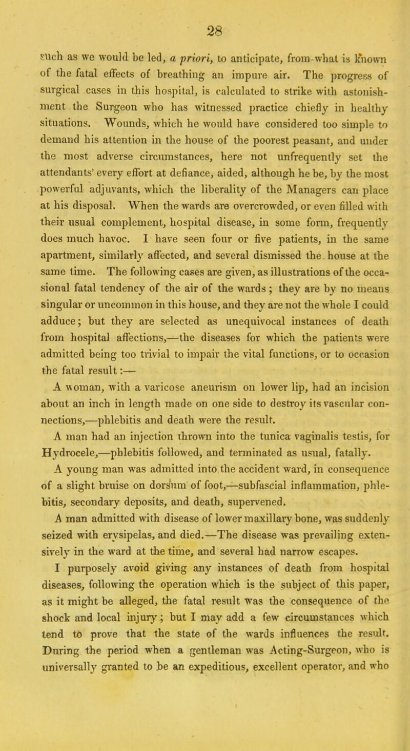 such as we would be led, a priori, to anticipate, from what is known of the fatal effects of breathing an impure air. The progress of surgical cases in this hospital, is calculated to strike with astonish- ment the Surgeon who has witnessed practice chiefly in healthy situations. Wounds, which he would have considered too simple to demand his attention in the house of the poorest peasant, and under the most adverse circumstances, here not unfrequently set the attendants' every effort at defiance, aided, although he be, by the most powerful adjuvants, which the liberality of the Managers can place at his disposal. When the wards are overcrowded, or even filled with their usual complement, hospital disease, in some form, frequentlv does much havoc. I have seen four or five patients, in the same apartment, similarly affected, and several dismissed the house at the same time. The following cases are given, as illustrations of the occa- sional fatal tendency of the air of the wards ; they are by no means singular or uncommon in this house, and they are not the whole I could adduce; but they are selected as unequivocal instances of death from hospital affections,—the diseases for which the patients were admitted being too trivial to impair the vital functions, or to occasion the fatal result:— A woman, with a varicose aneurism on lower lip, had an incision about an inch in length made on one side to destroy its vascular con- nections,—phlebitis and death were the result. A man had an injection thrown into the tunica vaginalis testis, for Hydrocele,—phlebitis followed, and terminated as usual, fatally. A young man was admitted into the accident ward, in consequence of a slight bruise on dorsum of foot,—subfascial inflammation, phle- bitis, secondary deposits, and death, supervened. A man admitted with disease of lower maxillary bone, was suddenly seized with erysipelas, and died.—The disease was prevailing exten- sively in the ward at the time, and several had narrow escapes. I purposely avoid giving any instances of death from hospital diseases, following the operation which is the subject of this paper, as it might be alleged, the fatal result was the consequence of the shock and local injury; but I may add a few circumstances which tend to prove that the state of the wards influences the result. During the period when a gentleman was Acting-Surgeon, who is universally granted to be an expeditious, excellent operator, and who