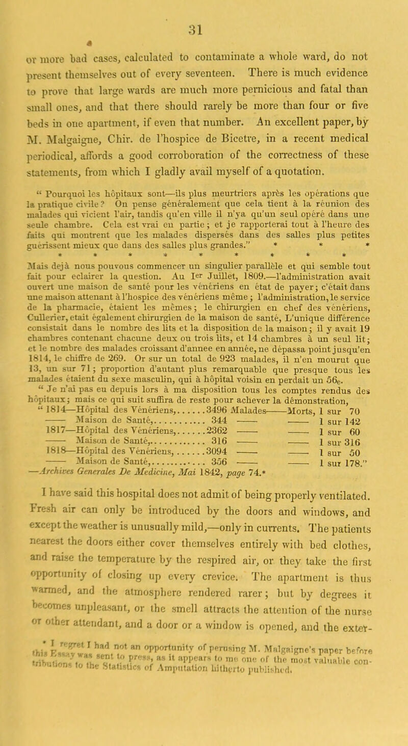 « or more bad cases, calculated to contaminate a whole ward, do not present themselves out of every seventeen. There is much evidence to prove that large wards are much more pernicious and fatal than small ones, and that there should rarely be more than four or five beds in oue apartment, if even that number. An excellent paper, by M. Malgaigne, Chir. de l'hospice de Bicetre, in a recent medical periodical, affords a good corroboration of the correctness of these statements, from which I gladly avail myself of a quotation. Pourquoi les hopitaux sont—ils plus rueurtricrs apres les operations que la pratique civile ? On pense generalement que cela tient a la reunion des uialades qui vieient l'air, tandis qu'en ville il n'ya qu'uu seul opere dans uue seule chambre. Cela est vrai en partie; et je rapporterai tout a l'heure des fails qui montrent que les malades disperses dans des salles plus petites guerissent mieux que dans des salles plus grandes. * * * ********* Mais deja nous pouvous commencer un singulier parallele et qui semble tout fait pour eclairer la question. Au ler Juillet, 1809.—1'administration avait ouvert une maison de sante pour les veneriens en etat de payer; c'etaitdans une maison attenant a l'hospice des veneriens meme ; 1'administration, le service de la pharmacie, etaient les memes; le cbirurgien en chef des veneriens, Cullerier, etait egalement chirurgien de la maison de sante, L'unique difference consistait dans le nonibre des lits et la disposition de la maison; il y avait 19 chambres contenant chacune deux ou trois lits, et 14 chambres a un seul lit; et le nombre des malades croissant d'annee en annee,ne depassa point jusqu'en 1814, le chiffre de 269. Or sur un total de 923 malades, il n'en mourut que 13, un sur 71; proportion d'autant plus remarquable que presque tous les malades etaient du sexe masculin, qui a hopital voisin en perdait un 56e. Je n'ai pas eu depuis lors a ma disposition tous les comptes rendus des hopitaux; mais ce qui suit suffira de reste pour achever la demonstration, 1814—Hopital des Veneriens, 3496 Malades Morts, 1 sur 70 Maison de Sante, 344 1 sur 142 1817— Hopital des Veneriens, 2362 1 sur 60 Maison de Sante, 316 1 sur 316 1818— Hopital des Veneriens, 3094 1 sur 50 Maison de Sante, 356 1 sur 178. —Archives Generates De Medicine, Mai 1842, page 74.* I have said this hospital does not admit of being properly ventilated. Fresh air can only be introduced by the doors and windows, and except the weather is unusually mild,—only in currents. The patients nearest the doors either cover themselves entirely with bed clothes, and raise the temperature by the respired air, or they take the first opportunity of closing up every crevice. The apartment is thus wanned, and the atmosphere rendered rarer; but by degrees it becomes unpleasant, or the smell attracts the attention of the nurse or other attendant, and a door or a window is opened, and the extet- ftfa k™=,!,had.n.0t a °I'Portunit.v of Pausing M. Malgaigne's paper before wioutions to the Statistics of Amputation hitherto published.