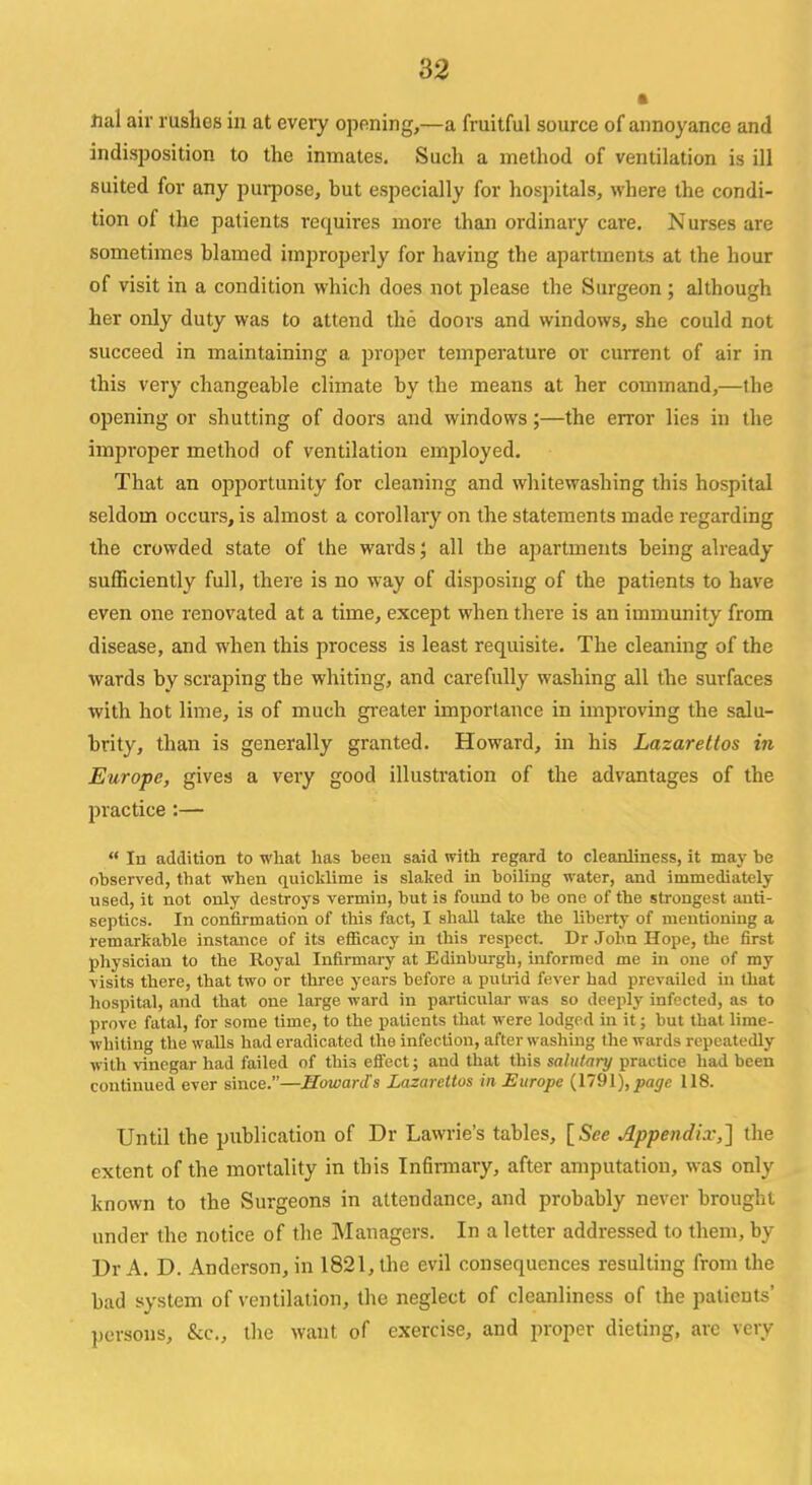 Hal air rushes in at every opening,—a fruitful source of annoyance and indisposition to the inmates. Such a method of ventilation is ill suited for any purpose, hut especially for hospitals, where the condi- tion of the patients requires more than ordinary care. Nurses are sometimes blamed improperly for having the apartments at the hour of visit in a condition which does not please the Surgeon ; although her only duty was to attend the doors and windows, she could not succeed in maintaining a proper temperature or current of air in this very changeable climate by the means at her command,—the opening or shutting of doors and windows;—the error lies in the improper method of ventilation employed. That an opportunity for cleaning and whitewashing this hospital seldom occurs, is almost a corollary on the statements made regarding the crowded state of the wards; all the apartments being already sufficiently full, there is no way of disposing of the patients to have even one renovated at a time, except when there is an immunity from disease, and when this process is least requisite. The cleaning of the wards by scraping the whiting, and carefully washing all the surfaces with hot lime, is of much greater importance in improving the salu- brity, than is generally granted. Howard, in his Lazarettos in Europe, gives a very good illustration of the advantages of the practice :—  In addition to what has been said with regard to cleanliness, it may be observed, that when quicklime is slaked in boiling water, and immediately used, it not only destroys vermin, but is found to be one of the strongest anti- septics. In confirmation of this fact, I shall take the liberty of mentioning a remarkable instance of its efficacy in this respect. Dr John Hope, the first physician to the Royal Infirmary at Edinburgh, informed me in one of my visits there, that two or three years before a putrid fever had prevailed in that hospital, and that one large ward in particular was so deeply infected, as to prove fatal, for some time, to the patients that were lodged in it; but that lime- whiting the walls had eradicated the infection, after washing the wards repeatedly with vinegar had failed of this effect; aud that this salutary practice had been continued ever since.—Howards Lazarettos in Europe (1791), page 118. Until the publication of Dr Lawrie's tables, [See Appendix,] the extent of the mortality in this Infirmary, after amputation, was only known to the Surgeons in attendance, and probably never brought under the notice of the Managers. In a letter addressed to them, by Dr A. D. Anderson, in 1821, the evil consequences resulting from the bad system of ventilation, the neglect of cleanliness of the patients' persons, &c, the want of exercise, and proper dieting, are very