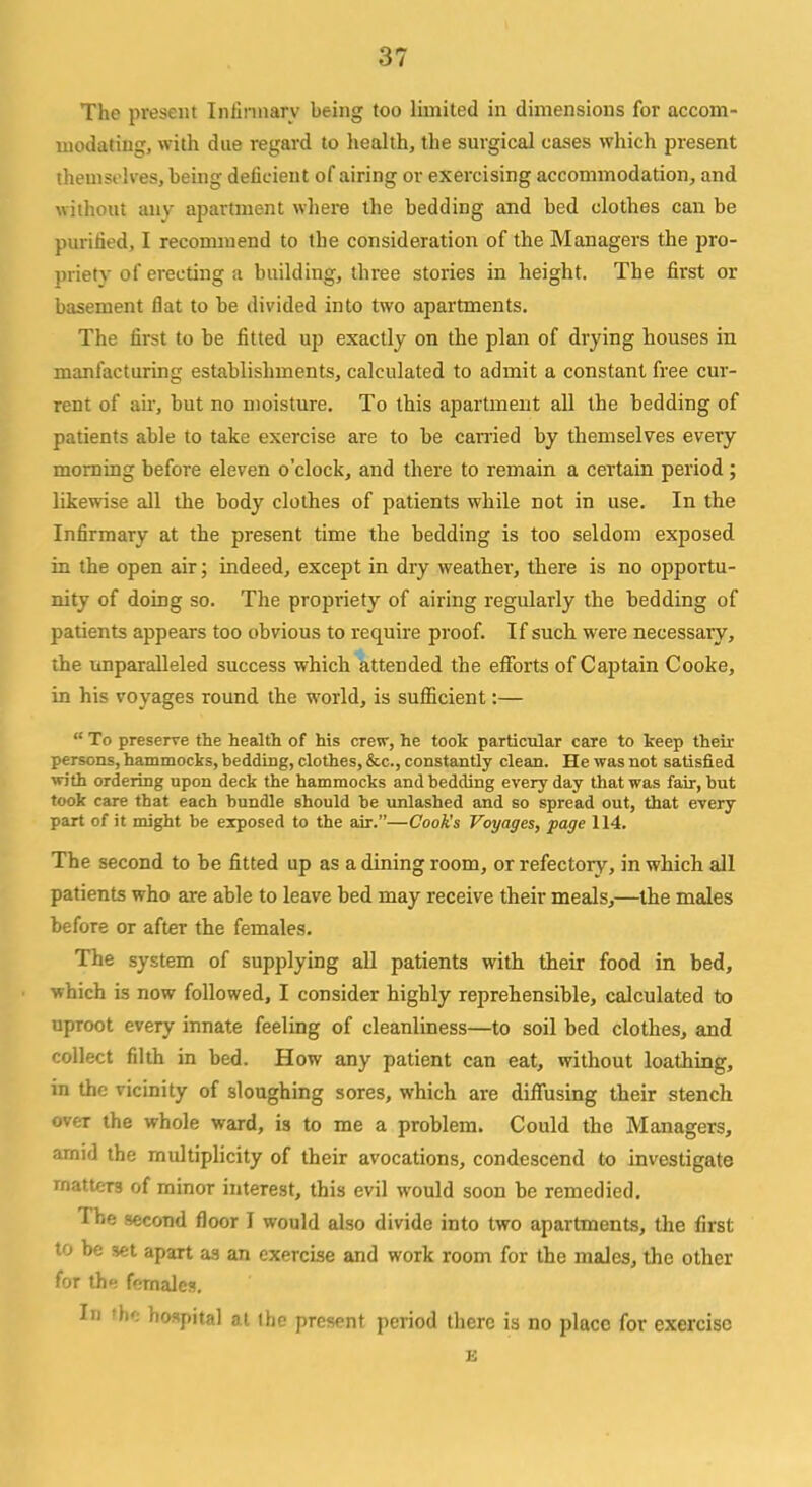 The present Infirmary being too limited in dimensions for accom- modating, with due regard to health, the surgical cases which present themselves, being deficient of airing or exercising accommodation, and without any apartment where the bedding and bed clothes can be purified, I recommend to the consideration of the Managers the pro- priety of erecting a building, three stories in height. The first or basement flat to be divided into two apartments. The first to be fitted up exactly on the plan of drying houses in manfacturing establishments, calculated to admit a constant free cur- rent of air, but no moisture. To this apartment all the bedding of patients able to take exercise are to be carried by themselves every morning before eleven o'clock, and there to remain a certain period; likewise all the body clothes of patients while not in use. In the Infirmary at the present time the bedding is too seldom exposed in the open air; indeed, except in dry weathei-, there is no opportu- nity of doing so. The propriety of airing regularly the bedding of patients appears too obvious to require proof. If such were necessary, the unparalleled success which attended the efforts of Captain Cooke, in his voyages round the world, is sufficient:— To preserve the health of his crew, he took particular caTe to keep their persons, hammocks, bedding, clothes, &c, constantly clean. He was not satisfied with ordering upon deck the hammocks and bedding every day that was fair, but took care that each bundle should be unlashed and so spread out, that every part of it might be exposed to the air.—Cook's Voyages, page 114. The second to be fitted up as a dining room, or refectory, in which all patients who are able to leave bed may receive their meals,—the males before or after the females. The system of supplying all patients with their food in bed, which is now followed, I consider highly reprehensible, calculated to uproot every innate feeling of cleanliness—to soil bed clothes, and collect filth in bed. How any patient can eat, without loathing, in the vicinity of sloughing sores, which are diffusing their stench over the whole ward, is to me a problem. Could the Managers, arnid the multiplicity of their avocations, condescend to investigate matters of minor interest, this evil would soon be remedied. The second floor I would also divide into two apartments, the first to be set apart as an exercise and work room for the males, the other for th«: females. In Um hospital at the present period there is no place for exercise E
