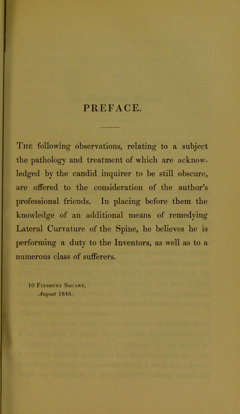 PREFACE. The following observations, relating to a subject the pathology and treatment of which are acknow- ledged by the candid inquirer to be still obscure, are offered to the consideration of the author’s professional friends. In placing before them the knowledge of an additional means of remedying Lateral Curvature of the Spine, he believes he is performing a duty to the Inventors, as well as to a numerous class of sufferers. 10 Finsbury Square, August 1848.