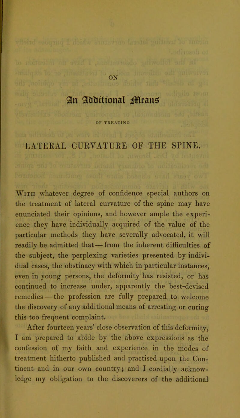 ON 9n gttitrittonal ilfleans OF TREATING LATERAL CURVATURE OF THE SPINE. With whatever degree of confidence special authors on the treatment of lateral curvature of the spine may have enunciated their opinions, and however ample the experi- ence they have individually acquired of the value of the particular methods they have severally advocated, it will readily be admitted that — from the inherent difficulties of the subject, the perplexing varieties presented by indivi- dual cases, the obstinacy with which in particular instances, even in young persons, the deformity has resisted, or has continued to increase under, apparently the best-devised remedies—the profession are fully prepared to welcome the discovery of any additional means of arresting or curing this too frequent complaint. After fourteen years’ close observation of this deformity, I am prepared to abide by the above expressions as the confession of my faith and experience in the modes of treatment hitherto published and practised upon the Con- tinent and in our own country; and I cordially acknow- ledge my obligation to the discoverers of the additional