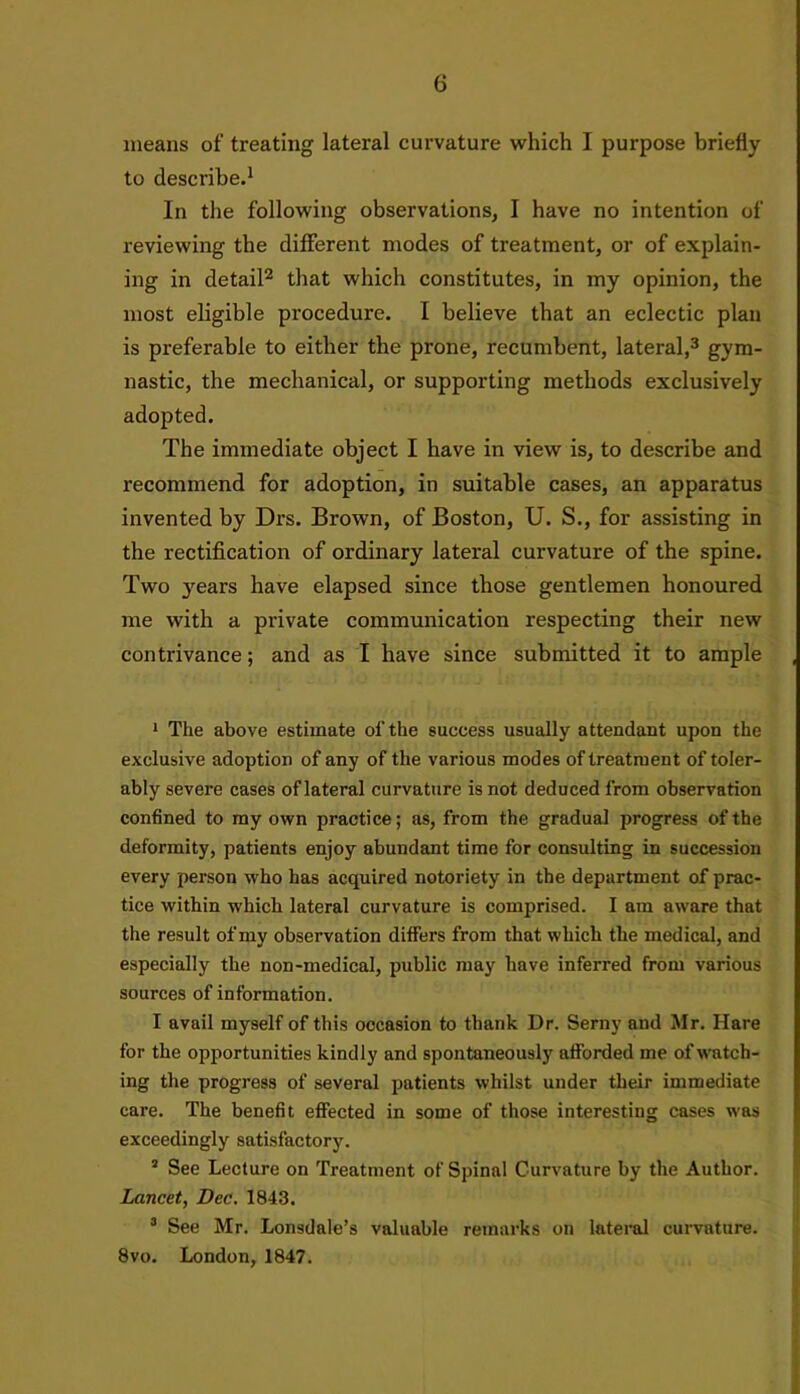 G means of treating lateral curvature which I purpose briefly to describe.1 In the following observations, I have no intention of reviewing the different modes of treatment, or of explain- ing in detail2 that which constitutes, in my opinion, the most eligible procedure. I believe that an eclectic plan is preferable to either the prone, recumbent, lateral,3 gym- nastic, the mechanical, or supporting methods exclusively adopted. The immediate object I have in view is, to describe and recommend for adoption, in suitable cases, an apparatus invented by Drs. Brown, of Boston, U. S., for assisting in the rectification of ordinary lateral curvature of the spine. Two years have elapsed since those gentlemen honoured me with a private communication respecting their new contrivance; and as I have since submitted it to ample 1 The above estimate of the success usually attendant upon the exclusive adoption of any of the various modes of treatment of toler- ably severe cases of lateral curvature is not deduced from observation confined to my own practice; as, from the gradual progress of the deformity, patients enjoy abundant time for consulting in succession every person who has acquired notoriety in the department of prac- tice within which lateral curvature is comprised. I am aware that the result of my observation differs from that which the medical, and especially the non-medical, public may have inferred from various sources of information. I avail myself of this occasion to thank Dr. Serny and Mr. Hare for the opportunities kindly and spontaneously afforded me of watch- ing the progress of several patients whilst under their immediate care. The benefit effected in some of those interesting cases was exceedingly satisfactory. 3 See Lecture on Treatment of Spinal Curvature by the Author. Lancet, Dec. 1843. 3 See Mr. Lonsdale’s valuable remarks on lateral curvature. 8vo. London, 1847.