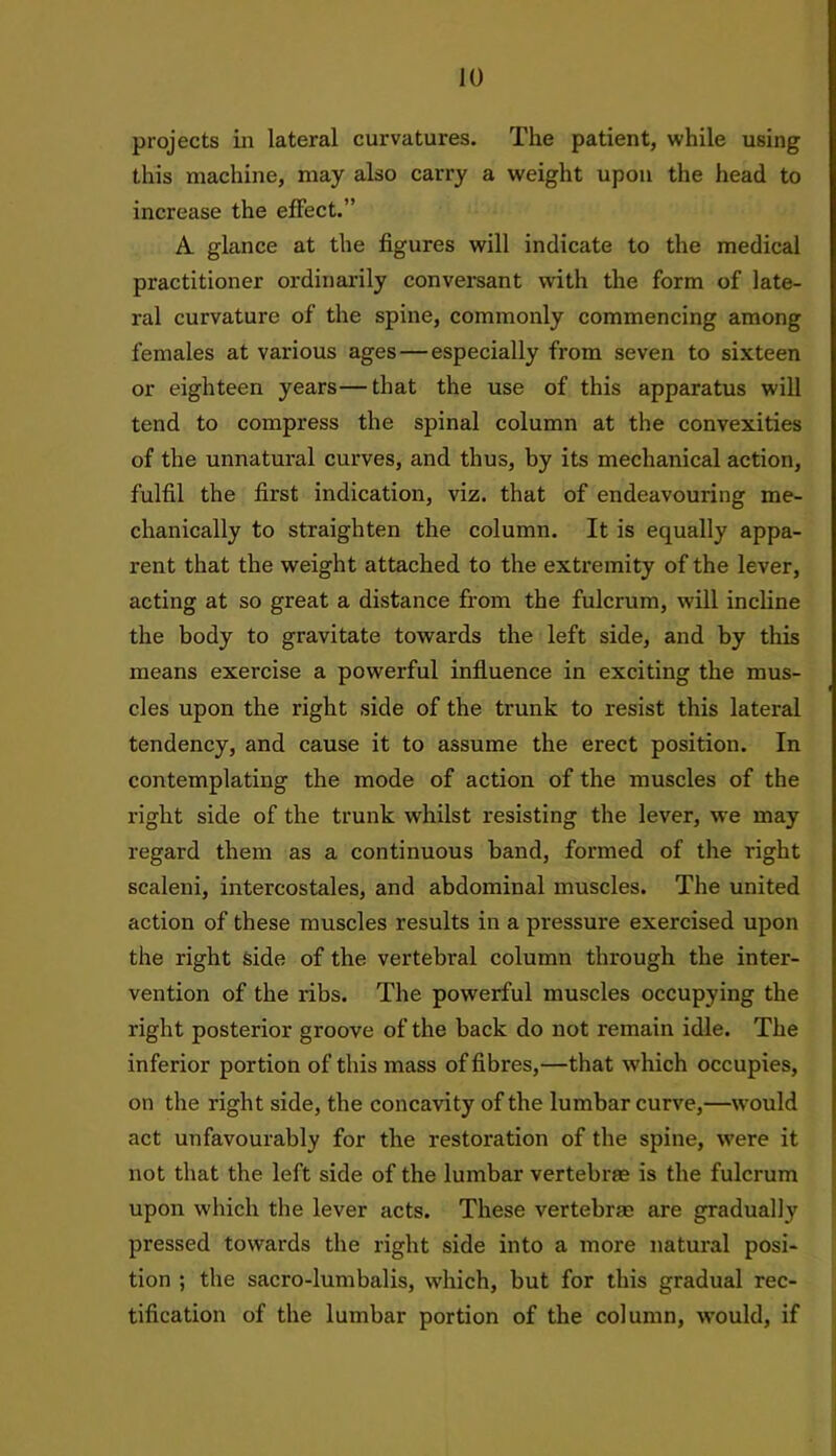 projects in lateral curvatures. The patient, while using this machine, may also carry a weight upon the head to increase the effect.” A glance at the figures will indicate to the medical practitioner ordinarily conversant with the form of late- ral curvature of the spine, commonly commencing among females at various ages — especially from seven to sixteen or eighteen years—that the use of this apparatus will tend to compress the spinal column at the convexities of the unnatural curves, and thus, by its mechanical action, fulfil the first indication, viz. that of endeavouring me- chanically to straighten the column. It is equally appa- rent that the weight attached to the extremity of the lever, acting at so great a distance from the fulcrum, will incline the body to gravitate towards the left side, and by this means exercise a powerful influence in exciting the mus- cles upon the right side of the trunk to resist this lateral tendency, and cause it to assume the erect position. In contemplating the mode of action of the muscles of the right side of the trunk whilst resisting the lever, we may regard them as a continuous band, formed of the right scaleni, intercostales, and abdominal muscles. The united action of these muscles results in a pressure exercised upon the right side of the vertebral column through the inter- vention of the ribs. The powerful muscles occupying the right posterior groove of the back do not remain idle. The inferior portion of this mass of fibres,—that which occupies, on the right side, the concavity of the lumbar curve,—would act unfavourably for the restoration of the spine, were it not that the left side of the lumbar vertebrae is the fulcrum upon which the lever acts. These vertebrae are gradually pressed towards the right side into a more natural posi- tion ; the sacro-lumbalis, which, but for this gradual rec- tification of the lumbar portion of the column, would, if