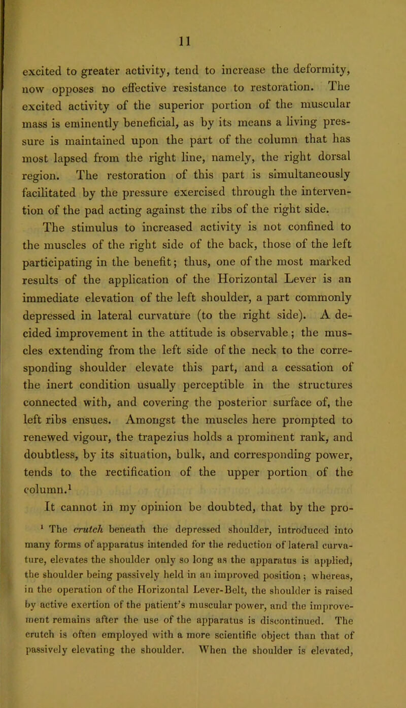 excited to greater activity, tend to increase the deformity, now opposes no effective resistance to restoration. The excited activity of the superior portion of the muscular mass is eminently beneficial, as by its means a living pres- sure is maintained upon the part of the column that has most lapsed from the right line, namely, the right dorsal region. The restoration of this part is simultaneously facilitated by the pressure exercised through the interven- tion of the pad acting against the ribs of the right side. The stimulus to increased activity is not confined to the muscles of the right side of the back, those of the left participating in the benefit; thus, one of the most marked results of the application of the Horizontal Lever is an immediate elevation of the left shoulder, a part commonly depressed in lateral curvature (to the right side). A de- cided improvement in the attitude is observable; the mus- cles extending from the left side of the neck to the corre- sponding shoulder elevate this part, and a cessation of the inert condition usually perceptible in the structures connected with, and covering the posterior surface of, the left ribs ensues. Amongst the muscles here prompted to renewed vigour, the trapezius holds a prominent rank, and doubtless, by its situation, bulk, and corresponding power, tends to the rectification of the upper portion of the column.1 It cannot in my opinion be doubted, that by the pro- 1 The crutch beneath the depressed shoulder, introduced into many forms of apparatus intended for the reduction of lateral curva- ture, elevates the shoulder only so long as the apparatus is applied, the shoulder being passively held in an improved position ; whereas, in the operation of the Horizontal Lever-Belt, the shoulder is raised by active exertion of the patient’s muscular power, and the improve- ment remains after the use of the apparatus is discontinued. The crutch is often employed with a more scientific object than that of passively elevating the shoulder. When the shoulder is elevated,