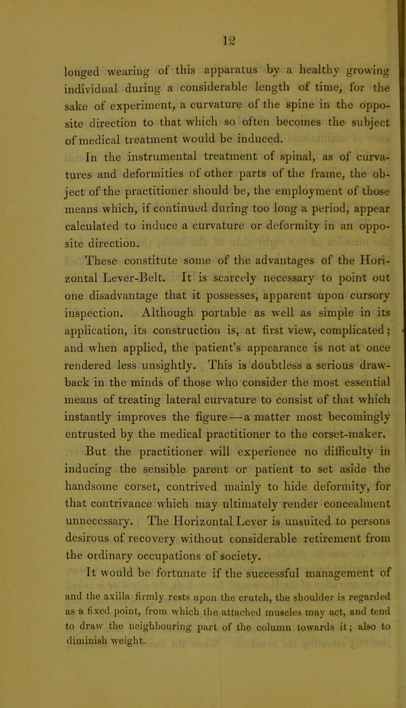 longed wearing of this apparatus by a healthy growing individual during a considerable length of time, for the sake of experiment, a curvature of the spine in the oppo- site direction to that which so often becomes the subject of medical treatment would be induced. In the instrumental treatment of spinal, as of curva- tures and deformities of other parts of the frame, the ob- ject of the practitioner should be, the employment of those means which, if continued during too long a period, appear calculated to induce a curvature or deformity in an oppo- site direction. These constitute some of the advantages of the Hori- zontal Lever-Belt. It is scarcely necessary to point out one disadvantage that it possesses, apparent upon cursory inspection. Although portable as well as simple in its application, its construction is, at first view, complicated; and when applied, the patient’s appearance is not at once rendered less unsightly. This is doubtless a serious draw- back in the minds of those who consider the most essential means of treating lateral curvature to consist of that which instantly improves the figure — a matter most becomingly entrusted by the medical practitioner to the corset-maker. But the practitioner will experience no difficulty in inducing the sensible parent or patient to set aside the handsome corset, contrived mainly to hide deformity, for that contrivance which may ultimately render concealment unnecessary. The Horizontal Lever is unsuited to persons desirous of recovery without considerable retirement from the ordinary occupations of society. It would be fortunate if the successful management of and the axilla firmly rests upon the crutch, the shoulder is regarded as a fixed point, from which the attached muscles may act, and tend to draw the neighbouring part of the column towards it; also to diminish weight.