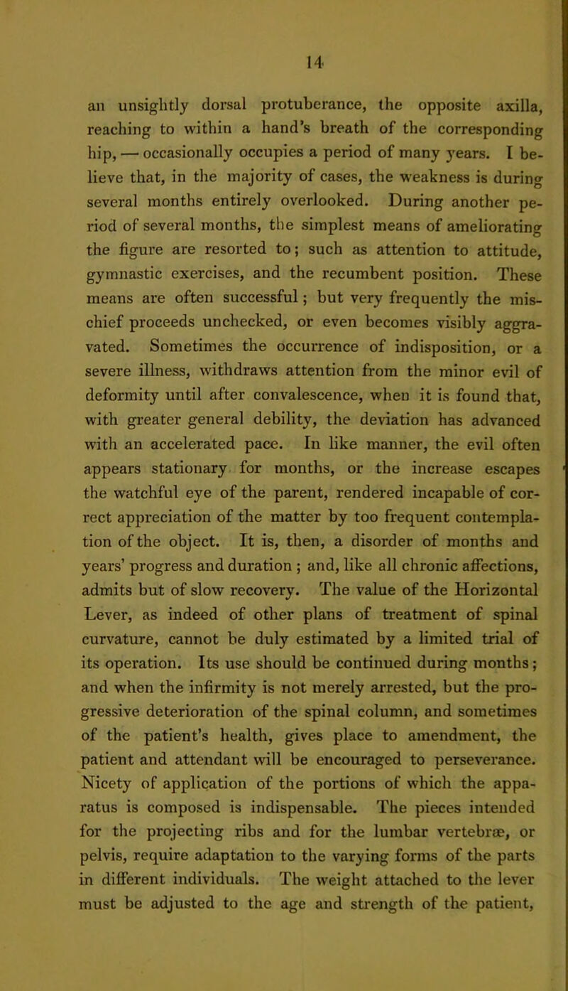 an unsightly dorsal protuberance, the opposite axilla, reaching to within a hand’s breath of the corresponding hip, — occasionally occupies a period of many years. I be- lieve that, in the majority of cases, the weakness is during several months entirely overlooked. During another pe- riod of several months, the simplest means of ameliorating the figure are resorted to; such as attention to attitude, gymnastic exercises, and the recumbent position. These means are often successful; but very frequently the mis- chief proceeds unchecked, or even becomes visibly aggra- vated. Sometimes the occurrence of indisposition, or a severe illness, withdraws attention from the minor evil of deformity until after convalescence, when it is found that, with greater general debility, the deviation has advanced with an accelerated pace. In like manner, the evil often appears stationary for months, or the increase escapes the watchful eye of the parent, rendered incapable of cor- rect appreciation of the matter by too frequent contempla- tion of the object. It is, then, a disorder of months and years’ progress and duration ; and, like all chronic affections, admits but of slow recovery. The value of the Horizontal Lever, as indeed of other plans of treatment of spinal curvature, cannot be duly estimated by a limited trial of its operation. Its use should be continued during months; and when the infirmity is not merely arrested, but the pro- gressive deterioration of the spinal column, and sometimes of the patient’s health, gives place to amendment, the patient and attendant will be encouraged to perseverance. Nicety of application of the portions of which the appa- ratus is composed is indispensable. The pieces intended for the projecting ribs and for the lumbar vertebrae, or pelvis, require adaptation to the varying forms of the parts in different individuals. The weight attached to the lever must be adjusted to the age and strength of the patient,