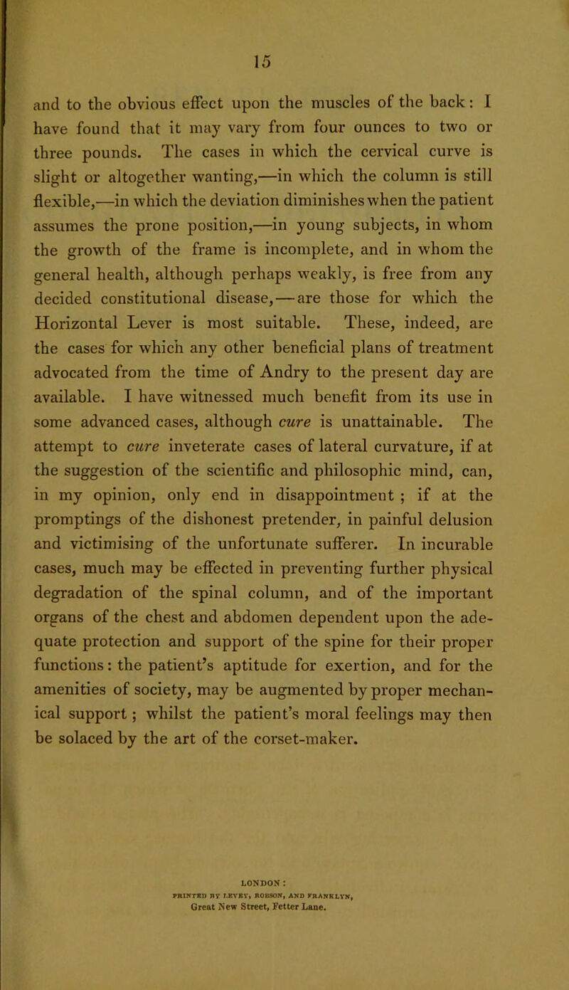 and to the obvious effect upon the muscles of the back: I have found that it may vary from four ounces to two or three pounds. The cases in which the cervical curve is slight or altogether wanting,—in which the column is still flexible,—in which the deviation diminishes when the patient assumes the prone position,—in young subjects, in whom the growth of the frame is incomplete, and in whom the general health, although perhaps weakly, is free from any decided constitutional disease, — are those for which the Horizontal Lever is most suitable. These, indeed, are the cases for which any other beneficial plans of treatment advocated from the time of Andry to the present day are available. I have witnessed much benefit from its use in some advanced cases, although cure is unattainable. The attempt to cure inveterate cases of lateral curvature, if at the suggestion of the scientific and philosophic mind, can, in my opinion, only end in disappointment ; if at the promptings of the dishonest pretender, in painful delusion and victimising of the unfortunate sufferer. In incurable cases, much may be effected in preventing further physical degradation of the spinal column, and of the important organs of the chest and abdomen dependent upon the ade- quate protection and support of the spine for their proper functions: the patient’s aptitude for exertion, and for the amenities of society, may be augmented by proper mechan- ical support; whilst the patient’s moral feelings may then be solaced by the art of the corset-maker. LONDON: PRINTKD ny J.BVKY, ROBSON, AND KRANKLYN, Great New Street, Fetter Lane.