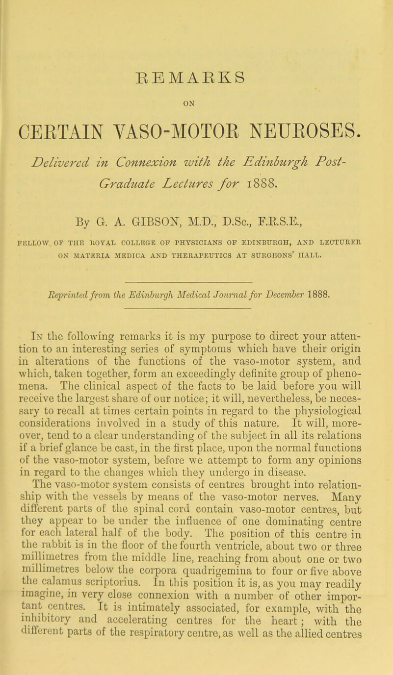 EEMAEKS ON CERTAIN VASO-MOTOR NEUROSES. Delivered in Connexion with the Edinhtrgh Post- Graduate Lectures for 1888. By G. A. GIBSOX, M.D., D.Sc., F.RS.K, FELLOW OF THE IlOYAL COLLEGE OF PHYSICIANS OF EDINBURGH, AND LECTURER ON MATERIA MEDICA AND THERAPEUTICS AT SURGEONS’ HALL. Reprinted from the Edinburgh Medical Journal for December 1888. In the following remarks it is my purpose to direct your atten- tion to an interesting series of symptoms which have their origin in alterations of the functions of the vaso-motor system, and which, taken together, form an exceedingly definite group of pheno- mena. The clinical aspect of the facts to be laid before you will receive the largest share of our notice; it will, nevertheless, be neces- sary to recall at times certain points in regard to the physiological considerations involved in a study of this nature. It will, more- over, tend to a clear understanding of the subject in all its relations if a brief glance be cast, in the first place, upon the normal functions of the vaso-motor system, before we attempt to form any ojiinions in regard to the changes which they undergo in disease. The vaso-motor system consists of centres brought into relation- ship with the vessels by means of the vaso-motor nerves. Many different parts of the spinal cord contain vaso-motor centres, but they appear to be under the influence of one dominating centre for each lateral half of the body. The position of this centre in the rabbit is in the ffoor of the fourth ventricle, about two or three millimetres from the middle line, reaching from about one or two millimetres below the corpora quadrigemina to four or five above the calamus scriptorius. In this position it is, as you may readily imagine, in very close connexion with a number of other impor- tant centres. It is intimately associated, for example, with the inhibitory and accelerating centres for the heart; with the different parts of the respiratory centre, as well as the allied centres