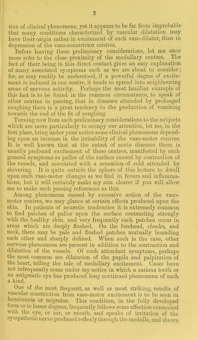 tion of clinical phenomena, yet it appears to be far from improbable that many conditions characterized by vascular dilatation may have their origin rather in excitement of such vaso-dilator, than in depression of tlie vaso-constrictor centres. Before leaving these preliminary considerations, let me once more refer to the close proximity of the medullary centres. The fact of their being in this direct contact gives an easy explanation of many associated symptoms such as we are about to consider; for, as may readily be understood, if a powerful degree of excite- ment is induced in one centre, it tends to spread into neighbouring areas of nervous activity. Perhaps the most familiar example of this fact is to be found in the common circumstance, to speak of otlier centres in passing, that in diseases attended by prolonged coughing there is a great tendency to the production of vomiting towards the end of the fit of coughing. Turning now from such preliminary considerations to the subjects which are more particularly to occupy our attention, let me, in the first place, bring under your notice some clinical phenomena depend- ing upon an increase in the irritability of the vaso-motor centres. It is well known that at the outset of acute diseases there is usually profound excitement of these centres, manifested by such general symptoms as pallor of tlie surface caused by contraction of the vessels, and associated with a sensation of cold attended by shivering. It is quite outside the sphere of this lecture to dwell upon such vaso-motor changes as we find in fevers and inflamma- tions, but it will certainly make my aim clearer if you will allow me to make such passing references as this. Among phenomena caused by excessive action of the vaso- motor centres, we may glance at certain effects produced upon the skin. In patients of neurotic tendencies it is extremely common to find patches of pallor upon the surface contrasting strongly with the healthy skin, and very frequently such patches occur in areas which are deeply flushed. On the forehead, cheeks, and neck, there may be pale and flushed patches mutually bounding each other and sharply defined. When such is the case, other nervous phenomena are present in addition to the contraction and dilatation of the vessels. Of such attendant symptoms, perhaps the most common are dilatation of the pupils and palpitation of the heart, telling the tale of medullary excitement. Cases have not infrequently come under my notice in which a carious tooth or an astigmatic eye has produced long continued phenomena of such a kind. One of the most frequent, as well as most striking, results of vascular constriction from vaso-motor excitement is to be seen in hemicrania or migraine. This condition, in the fully developed iorm or in lesser degrees, frequently follows some affection connected with the eye, or ear, or mouth, and speaks of irritation of the sympathetic nerve produced rellexly through tlie medulla, and shown