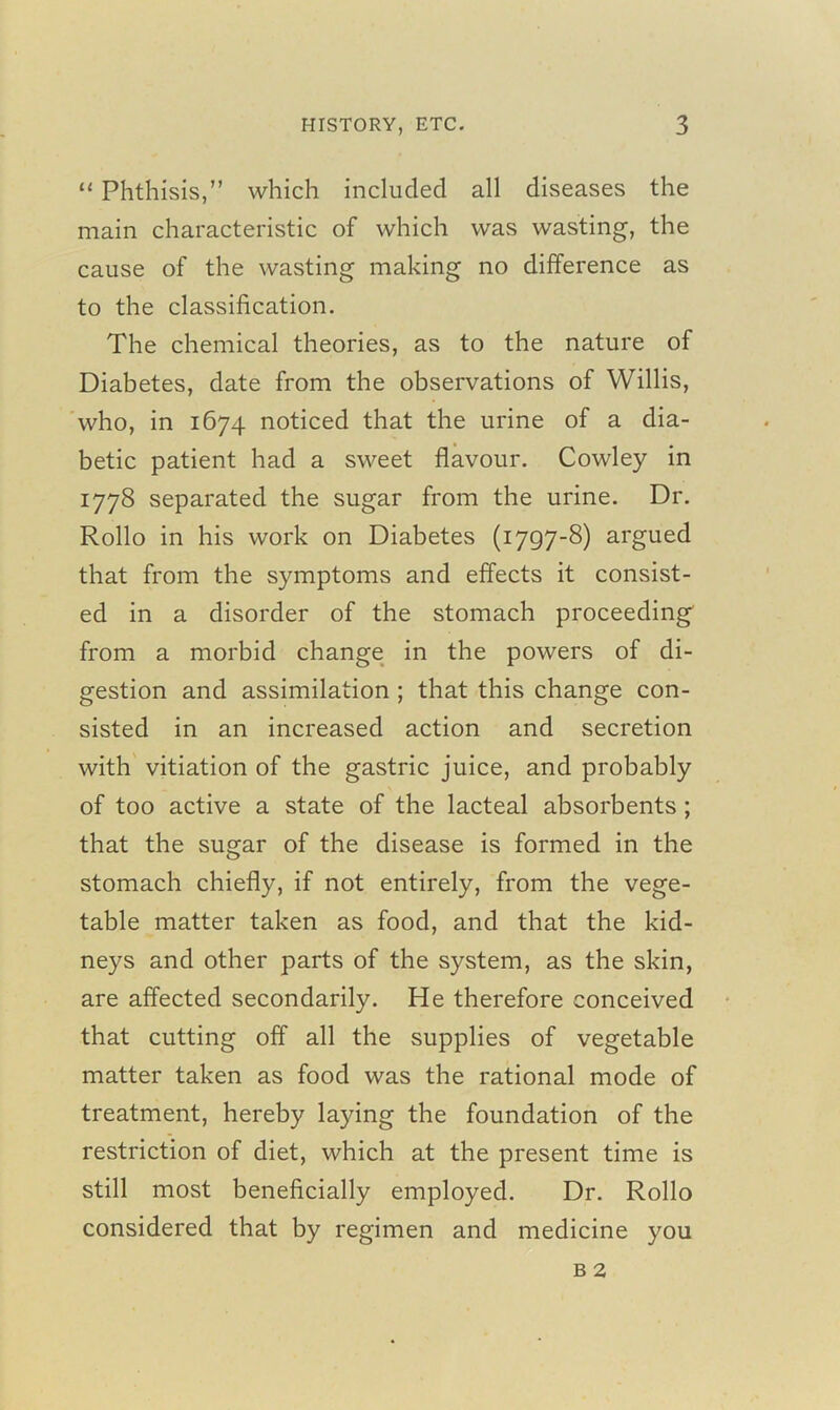 “ Phthisis,” which included all diseases the main characteristic of which was wasting, the cause of the wasting making no difference as to the classification. The chemical theories, as to the nature of Diabetes, date from the observations of Willis, who, in 1674 noticed that the urine of a dia- betic patient had a sweet flavour. Cowley in 1778 separated the sugar from the urine. Dr. Rollo in his work on Diabetes (1797-8) argued that from the symptoms and effects it consist- ed in a disorder of the stomach proceeding from a morbid change in the powers of di- gestion and assimilation ; that this change con- sisted in an increased action and secretion with vitiation of the gastric juice, and probably of too active a state of the lacteal absorbents ; that the sugar of the disease is formed in the stomach chiefly, if not entirely, from the vege- table matter taken as food, and that the kid- neys and other parts of the system, as the skin, are affected secondarily. He therefore conceived that cutting off all the supplies of vegetable matter taken as food was the rational mode of treatment, hereby laying the foundation of the restriction of diet, which at the present time is still most beneficially employed. Dr. Rollo considered that by regimen and medicine you