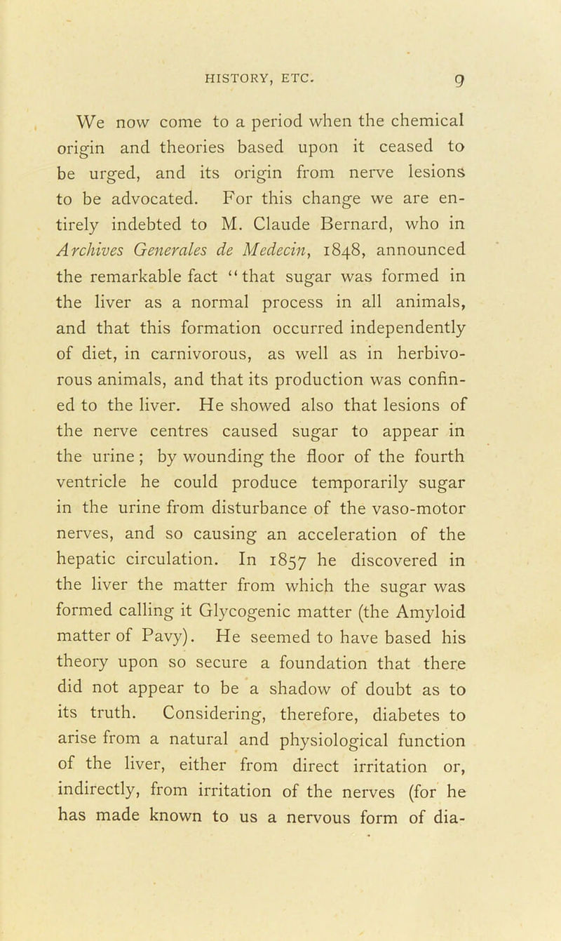 We now come to a period when the chemical origin and theories based upon it ceased to be urged, and its origin from nerve lesions to be advocated. For this change we are en- tirely indebted to M. Claude Bernard, who in Archives Generates de Medecin, 1848, announced the remarkable fact “that sugar was formed in the liver as a normal process in all animals, and that this formation occurred independently of diet, in carnivorous, as well as in herbivo- rous animals, and that its production was confin- ed to the liver. He showed also that lesions of the nerve centres caused sugar to appear in the urine ; by wounding the floor of the fourth ventricle he could produce temporarily sugar in the urine from disturbance of the vaso-motor nerves, and so causing an acceleration of the hepatic circulation. In 1857 he discovered in the liver the matter from which the sugar was formed calling it Glycogenic matter (the Amyloid matter of Pavy). He seemed to have based his theory upon so secure a foundation that there did not appear to be a shadow of doubt as to its truth. Considering, therefore, diabetes to arise from a natural and physiological function of the liver, either from direct irritation or, indirectly, from irritation of the nerves (for he has made known to us a nervous form of dia-