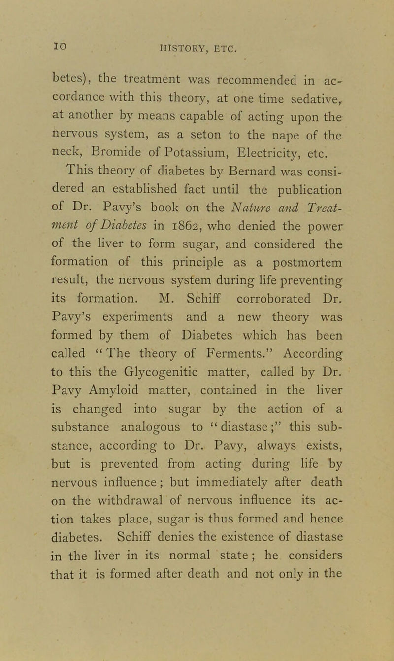 betes), the treatment was recommended in ac- cordance with this theory, at one time sedative,, at another by means capable of acting upon the nervous system, as a seton to the nape of the neck, Bromide of Potassium, Electricity, etc. This theory of diabetes by Bernard was consi- dered an established fact until the publication of Dr. Pavy’s book on the Nature and Treat- ment of Diabetes in 1862, who denied the power of the liver to form sugar, and considered the formation of this principle as a postmortem result, the nervous system during life preventing its formation. M. Schiff corroborated Dr. Pavy’s experiments and a new theory was formed by them of Diabetes which has been called “ The theory of Ferments.” According to this the Glycogenitic matter, called by Dr. Pavy Amyloid matter, contained in the liver is changed into sugar by the action of a substance analogous to “diastase;” this sub- stance, according to Dr. Pavy, always exists, but is prevented from acting during life by nervous influence ; but immediately after death on the withdrawal of nervous influence its ac- tion takes place, sugar is thus formed and hence diabetes. Schiff denies the existence of diastase in the liver in its normal state; he considers that it is formed after death and not only in the