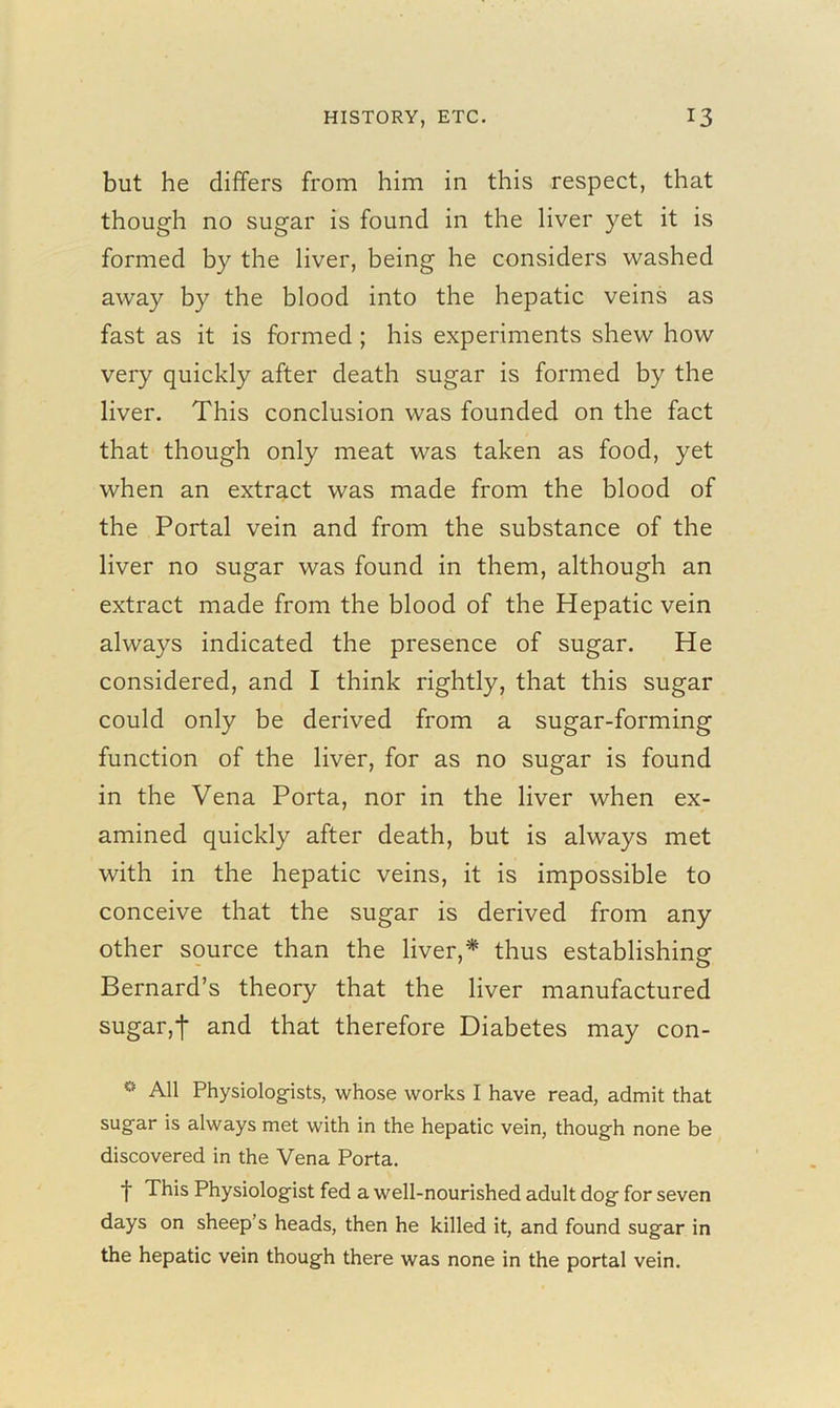 but he differs from him in this respect, that though no sugar is found in the liver yet it is formed by the liver, being he considers washed away by the blood into the hepatic veins as fast as it is formed ; his experiments shew how very quickly after death sugar is formed by the liver. This conclusion was founded on the fact that though only meat was taken as food, yet when an extract was made from the blood of the Portal vein and from the substance of the liver no sugar was found in them, although an extract made from the blood of the Hepatic vein always indicated the presence of sugar. He considered, and I think rightly, that this sugar could only be derived from a sugar-forming function of the liver, for as no sugar is found in the Vena Porta, nor in the liver when ex- amined quickly after death, but is always met with in the hepatic veins, it is impossible to conceive that the sugar is derived from any other source than the liver,* thus establishing Bernard’s theory that the liver manufactured sugar,! and that therefore Diabetes may con- ° All Physiologists, whose works I have read, admit that sugar is always met with in the hepatic vein, though none be discovered in the Vena Porta. t This Physiologist fed a well-nourished adult dog for seven days on sheep’s heads, then he killed it, and found sugar in the hepatic vein though there was none in the portal vein.