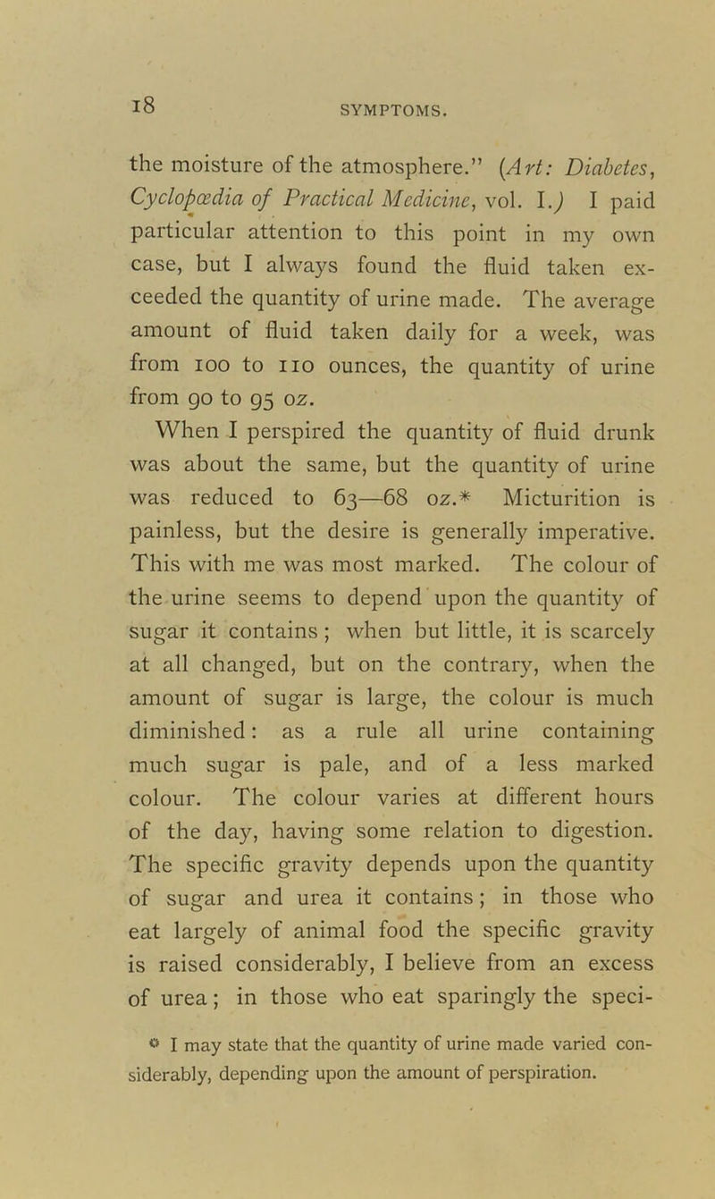 the moisture of the atmosphere.” (Art: Diabetes, Cyclopaedia of Practical Medicine, vol. l.J I paid particular attention to this point in my own case, but I always found the fluid taken ex- ceeded the quantity of urine made. The average amount of fluid taken daily for a week, was from ioo to no ounces, the quantity of urine from go to 95 0z. When I perspired the quantity of fluid drunk was about the same, but the quantity of urine was reduced to 63—68 oz.* Micturition is painless, but the desire is generally imperative. This with me was most marked. The colour of the urine seems to depend upon the quantity of sugar it contains ; when but little, it is scarcely at all changed, but on the contrary, when the amount of sugar is large, the colour is much diminished: as a rule all urine containing much sugar is pale, and of a less marked colour. The colour varies at different hours of the day, having some relation to digestion. The specific gravity depends upon the quantity of sugar and urea it contains; in those who eat largely of animal food the specific gravity is raised considerably, I believe from an excess of urea; in those who eat sparingly the speci- <’> I may state that the quantity of urine made varied con- siderably, depending- upon the amount of perspiration.