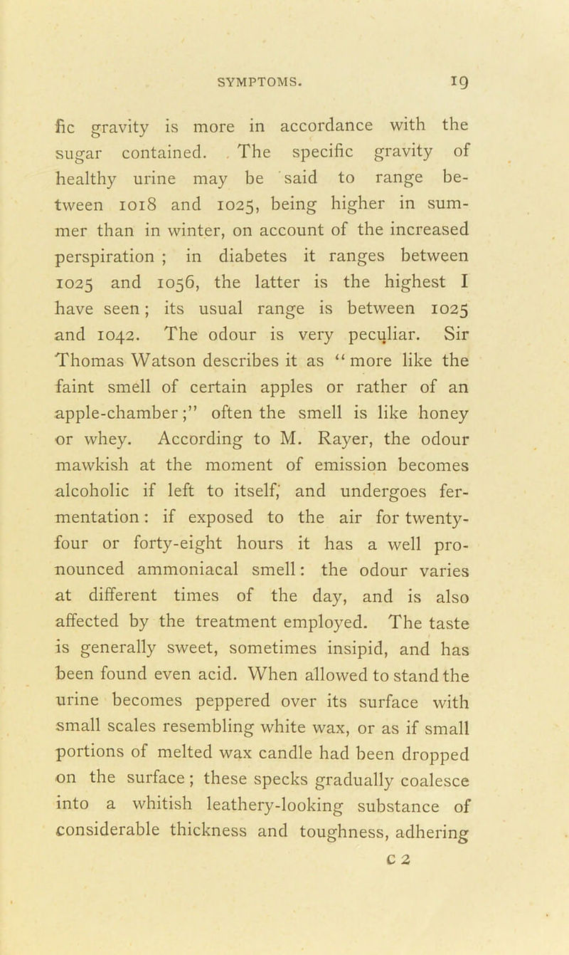 fic gravity is more in accordance with the sugar contained. The specific gravity of healthy urine may be said to range be- tween 1018 and 1025, being higher in sum- mer than in winter, on account of the increased perspiration ; in diabetes it ranges between 1025 and 1056, the latter is the highest I have seen; its usual range is between 1025 and 1042. The odour is very peculiar. Sir Thomas Watson describes it as “ more like the faint smell of certain apples or rather of an apple-chamber;” often the smell is like honey or whey. According to M. Rayer, the odour mawkish at the moment of emission becomes alcoholic if left to itself, and undergoes fer- mentation : if exposed to the air for twenty- four or forty-eight hours it has a well pro- nounced ammoniacal smell: the odour varies at different times of the day, and is also affected by the treatment employed. The taste is generally sweet, sometimes insipid, and has been found even acid. When allowed to stand the urine becomes peppered over its surface with small scales resembling white wax, or as if small portions of melted wax candle had been dropped on the surface; these specks gradually coalesce into a whitish leathery-looking substance of considerable thickness and toughness, adhering