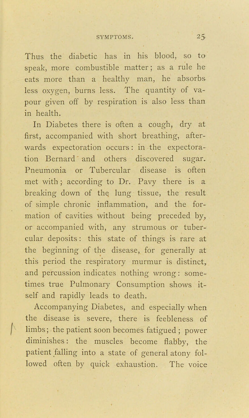 Thus the diabetic has in his blood, so to speak, more combustible matter; as a rule he eats more than a healthy man, he absorbs less oxygen, burns less. The quantity of va- pour given off by respiration is also less than in health. In Diabetes there is often a cough, dry at first, accompanied with short breathing, after- wards expectoration occurs : in the expectora- tion Bernard' and others discovered sugar. Pneumonia or Tubercular disease is often met with; according to Dr. Pavy there is a breaking down of the lung tissue, the result of simple chronic inflammation, and the for- mation of cavities without being preceded by, or accompanied with, any strumous or tuber- cular deposits: this state of things is rare at the beginning of the disease, for generally at this period the respiratory murmur is distinct, and percussion indicates nothing wrong: some- times true Pulmonary Consumption shows it- self and rapidly leads to death. Accompanying Diabetes, and especially when the disease is severe, there is feebleness of limbs; the patient soon becomes fatigued ; power diminishes: the muscles become flabby, the patient falling into a state of general atony fol- lowed often by quick exhaustion. The voice